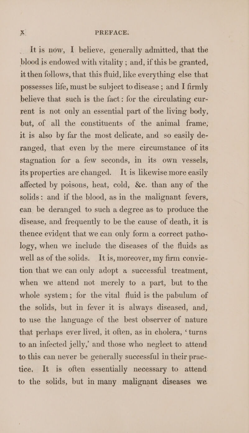 It is now, I believe, generally admitted, that the blood is endowed with vitality ; and, if this be granted, it then follows, that this fluid, like everything else that possesses life, must be subject to disease ; and I firmly believe that such is the fact: for the circulating cur- rent is not only an essential part of the living body, but, of all the constituents of the animal frame; it is also by far the most delicate, and so easily de- ranged, that even by the mere circumstance of its stagnation for a few seconds, in its own vessels, its properties are changed. It is likewise more easily affected by poisons, heat, cold, &amp;ec. than any of the solids: and if the blood, as in the malignant fevers, can be deranged to such a degree as to produce the disease, and frequently to be the cause of death, it is thence evident that we can only form a correct patho- logy, when we include the diseases of the fluids as well as of the solids. It is, moreover, my firm convic- tion that we can only adopt a successful treatment, when we attend not merely to a part, but to the whole system; for the vital fluid is the pabulum of the solids, but in fever it is always diseased, and, to use the language of the best observer of nature that perhaps ever lived, it often, as in cholera, ‘ turns to an infected jelly,’ and those who neglect to attend to this can never be generally successful in their prac- tice. It is often essentially necessary to attend to the solids, but in many malignant diseases we