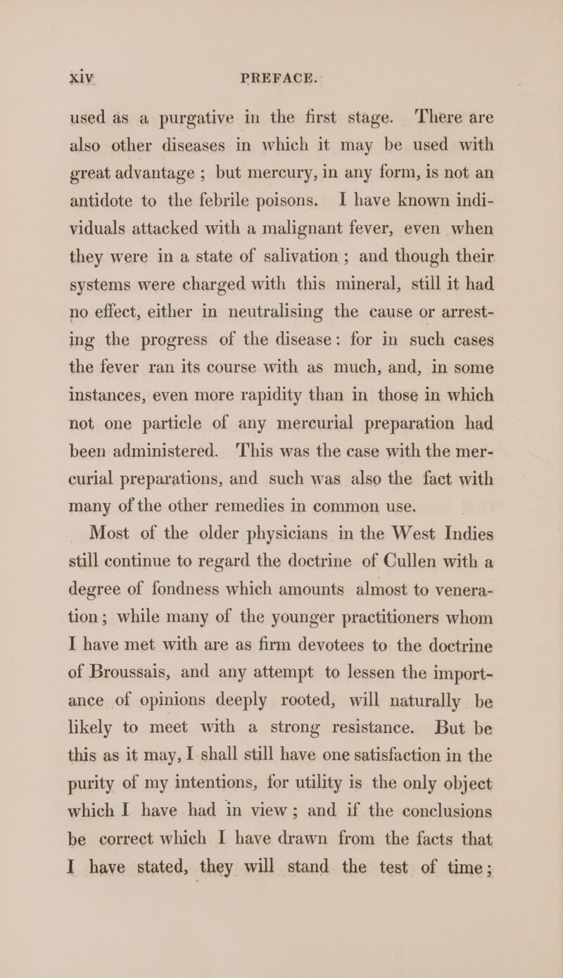 used as a purgative in the first stage. There are also other diseases in which it may be used with great advantage ; but mercury, in any form, is not an antidote to the febrile poisons. I have known indi- viduals attacked with a malignant fever, even when they were in a state of salivation ; and though their systems were charged with this mineral, still it had no effect, either in neutralising the cause or arrest- ing the progress of the disease: for in such cases the fever ran its course with as much, and, in some instances, even more rapidity than in those in which not one particle of any mercurial preparation had been administered. ‘This was the case with the mer- curlal preparations, and such was also the fact with many of the other remedies in common use. Most of the older physicians in the West Indies still continue to regard the doctrine of Cullen with a degree of fondness which amounts almost to venera- tion; while many of the younger practitioners whom I have met with are as firm devotees to the doctrine of Broussais, and any attempt to lessen the import- ance of opinions deeply rooted, will naturally be likely to meet with a strong resistance. But be this as it may, I shall still have one satisfaction in the purity of my intentions, for utility is the only object which I have had in view; and if the conclusions be correct which I have drawn from the facts that I have stated, they will stand the test of time;