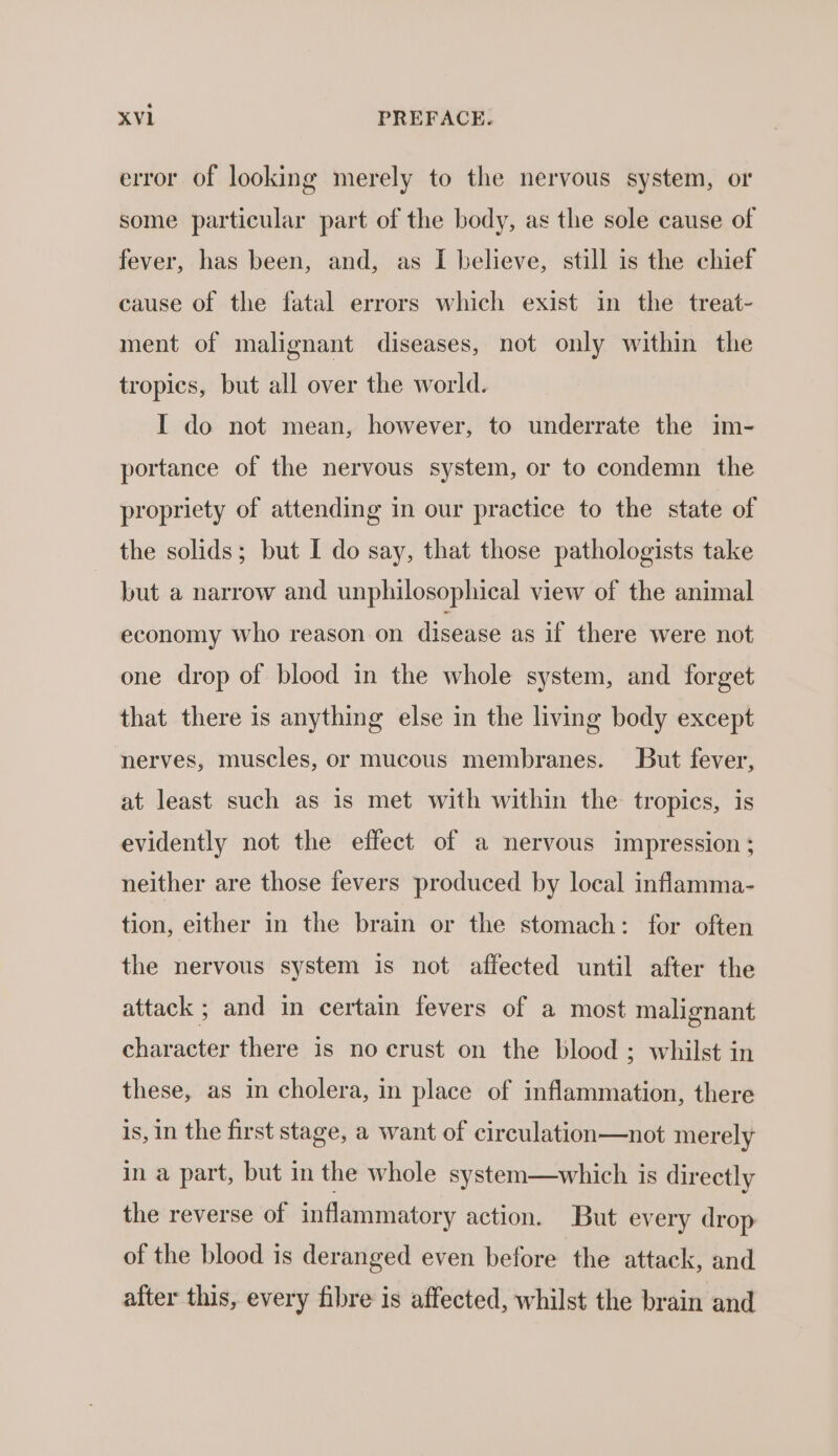 error of looking merely to the nervous system, or some particular part of the body, as the sole cause of fever, has been, and, as I believe, still is the chief cause of the fatal errors which exist in the treat- ment of malignant diseases, not only within the tropics, but all over the world. I do not mean, however, to underrate the im- portance of the nervous system, or to condemn the propriety of attending in our practice to the state of the solids; but I do say, that those pathologists take but a narrow and unphilosophical view of the animal economy who reason on disease as if there were not one drop of blood in the whole system, and forget that there is anything else in the living body except nerves, muscles, or mucous membranes. But fever, at least such as is met with within the tropics, is evidently not the effect of a nervous impression; neither are those fevers produced by local inflamma- tion, either in the brain or the stomach: for often the nervous system is not affected until after the attack ; and in certain fevers of a most malignant character there is no crust on the blood ; whilst in these, as in cholera, in place of inflammation, there is, in the first stage, a want of circulation—not merely in a part, but in the whole system—which is directly the reverse of inflammatory action. But every drop of the blood is deranged even before the attack, and after this, every fibre is affected, whilst the brain and