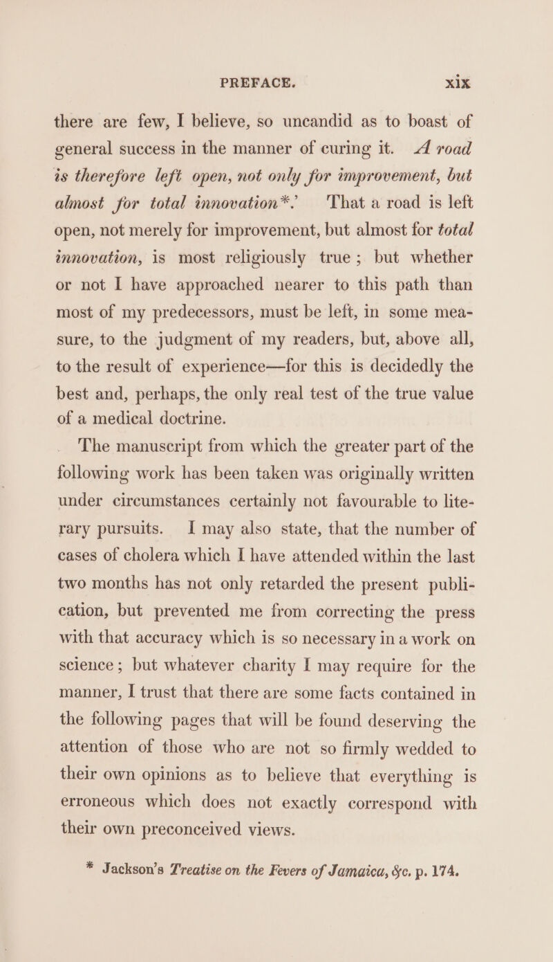 there are few, I believe, so uncandid as to boast of general success in the manner of curing it. 4 road is therefore left open, not only for improvement, but almost for total innovation*. That a road is left open, not merely for improvement, but almost for total innovation, is most religiously true; but whether or not I have approached nearer to this path than most of my predecessors, must be left, in some mea- sure, to the judgment of my readers, but, above all, to the result of experience—for this is decidedly the best and, perhaps, the only real test of the true value of a medical doctrine. The manuscript from which the greater part of the following work has been taken was originally written under circumstances certainly not favourable to lite- rary pursuits. I may also state, that the number of cases of cholera which I have attended within the last two months has not only retarded the present publi- cation, but prevented me from correcting the press with that accuracy which is so necessary in a work on science ; but whatever charity I may require for the manner, I trust that there are some facts contained in the following pages that will be found deserving the attention of those who are not so firmly wedded to their own opinions as to believe that everything is erroneous which does not exactly correspond with their own preconceived views. * Jackson’s Treatise on the Fevers of Jamaica, Sc. p. 174.