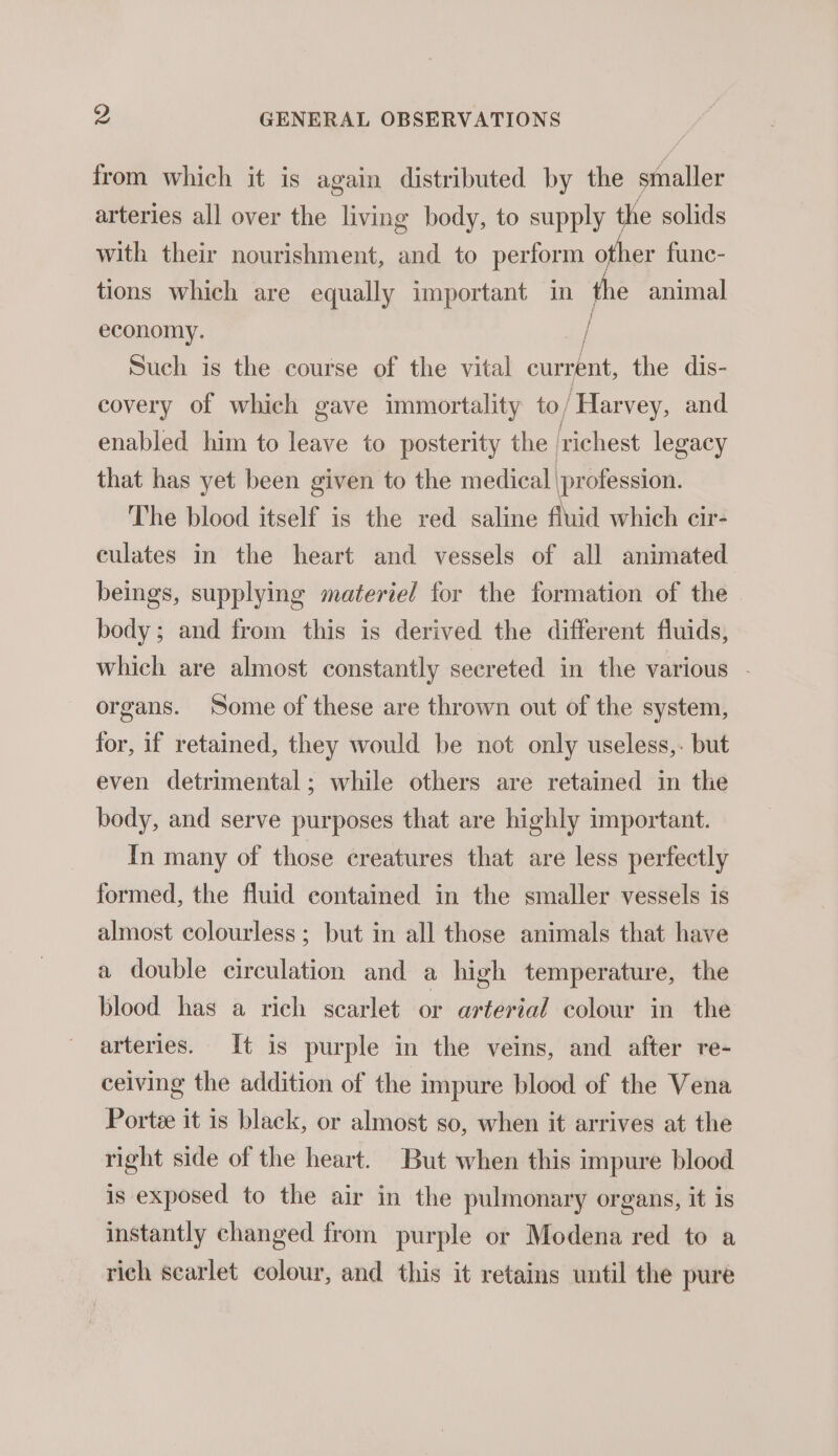 from which it is again distributed by the smaller arteries all over the living body, to supply the solids with their nourishment, and to perform other funec- tions which are equally important in the animal economy. | / Such is the course of the vital current, the dis- covery of which gave immortality to/Harvey, and enabled him to leave to posterity the ‘richest legacy that has yet been given to the medical profession. The blood itself is the red saline fluid which cir- eulates in the heart and vessels of all animated beings, supplying materiel for the formation of the body; and from this is derived the different fluids, which are almost constantly secreted in the various - organs. Some of these are thrown out of the system, for, if retained, they would be not only useless,. but even detrimental; while others are retained in the body, and serve purposes that are highly important. In many of those creatures that are less perfectly formed, the fluid contained in the smaller vessels is almost colourless ; but in all those animals that have a double circulation and a high temperature, the blood has a rich scarlet or arterial colour in the arteries. It is purple in the veins, and after re- ceiving the addition of the impure blood of the Vena Portée it is black, or almost so, when it arrives at the right side of the heart. But when this impure blood is exposed to the air in the pulmonary organs, it is instantly changed from purple or Modena red to a rich scarlet colour, and this it retains until the pure