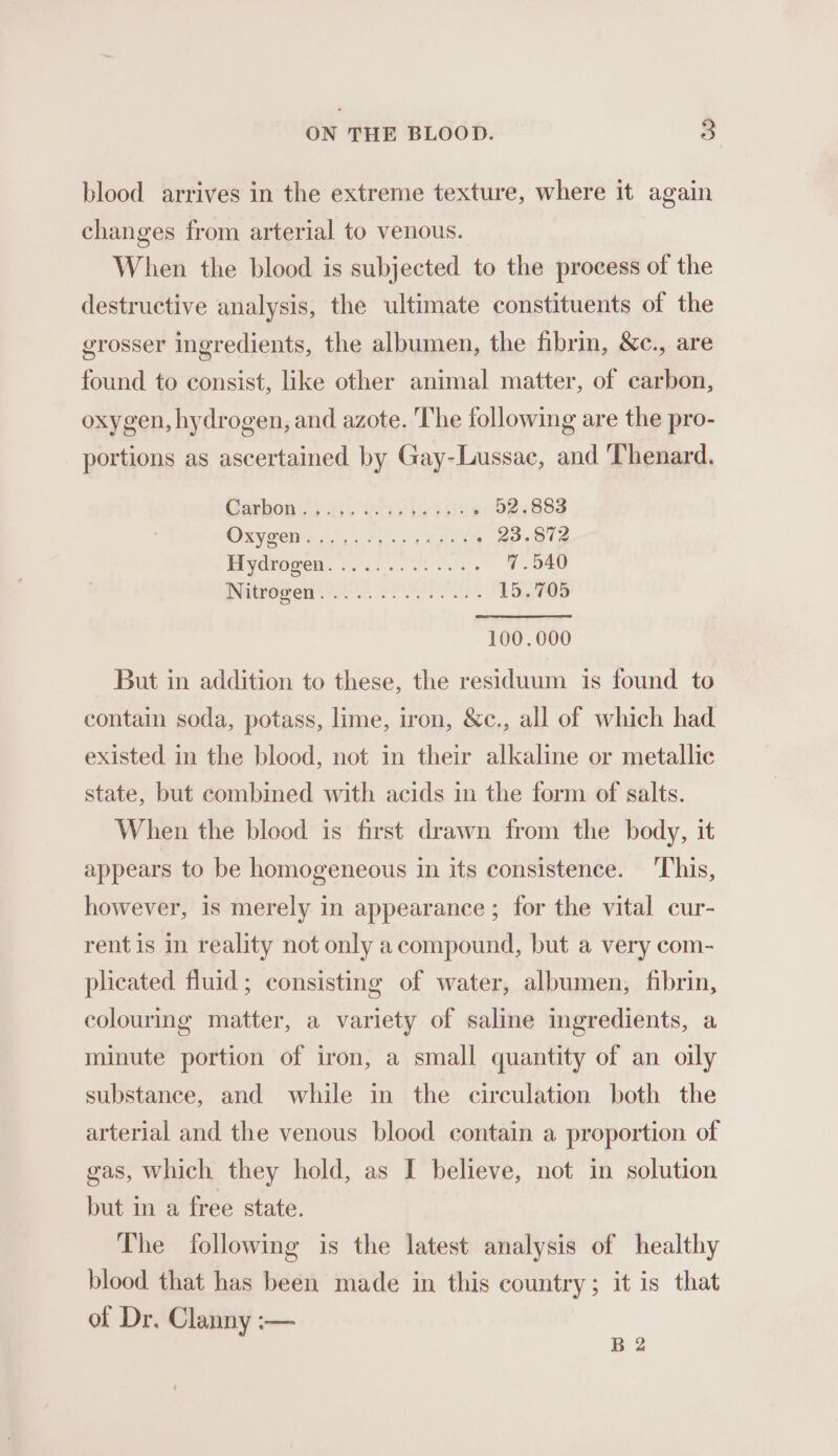 blood arrives in the extreme texture, where it again changes from arterial to venous. When the blood is subjected to the process of the destructive analysis, the ultimate constituents of the grosser ingredients, the albumen, the fibrin, &amp;c., are found to consist, like other animal matter, of carbon, oxygen, hydrogen, and azote. The following are the pro- portions as ascertained by Gay-Lussac, and Thenard. Carboy. F456 Wor ie eelia O20883 Oxygen oo. faite (236818 Eiydrocon. 255). 60... oO DNitrore 48 PPE. SOEs 100.000 But in addition to these, the residuum is found to contain soda, potass, lime, iron, &amp;c., all of which had existed in the blood, not in their alkaline or metallic state, but combined with acids in the form of salts. When the blood is first drawn from the body, it appears to be homogeneous in its consistence. ‘This, however, is merely in appearance ; for the vital cur- rent is in reality not only acompound, but a very com- plicated fluid; consisting of water, albumen, fibrin, colouring matter, a variety of saline ingredients, a minute portion of iron, a small quantity of an oily substance, and while in the circulation both the arterial and the venous blood contain a proportion of gas, which they hold, as I believe, not in solution but in a free state. The following is the latest analysis of healthy blood that has been made in this country; it is that of Dr. Clanny :— B 2