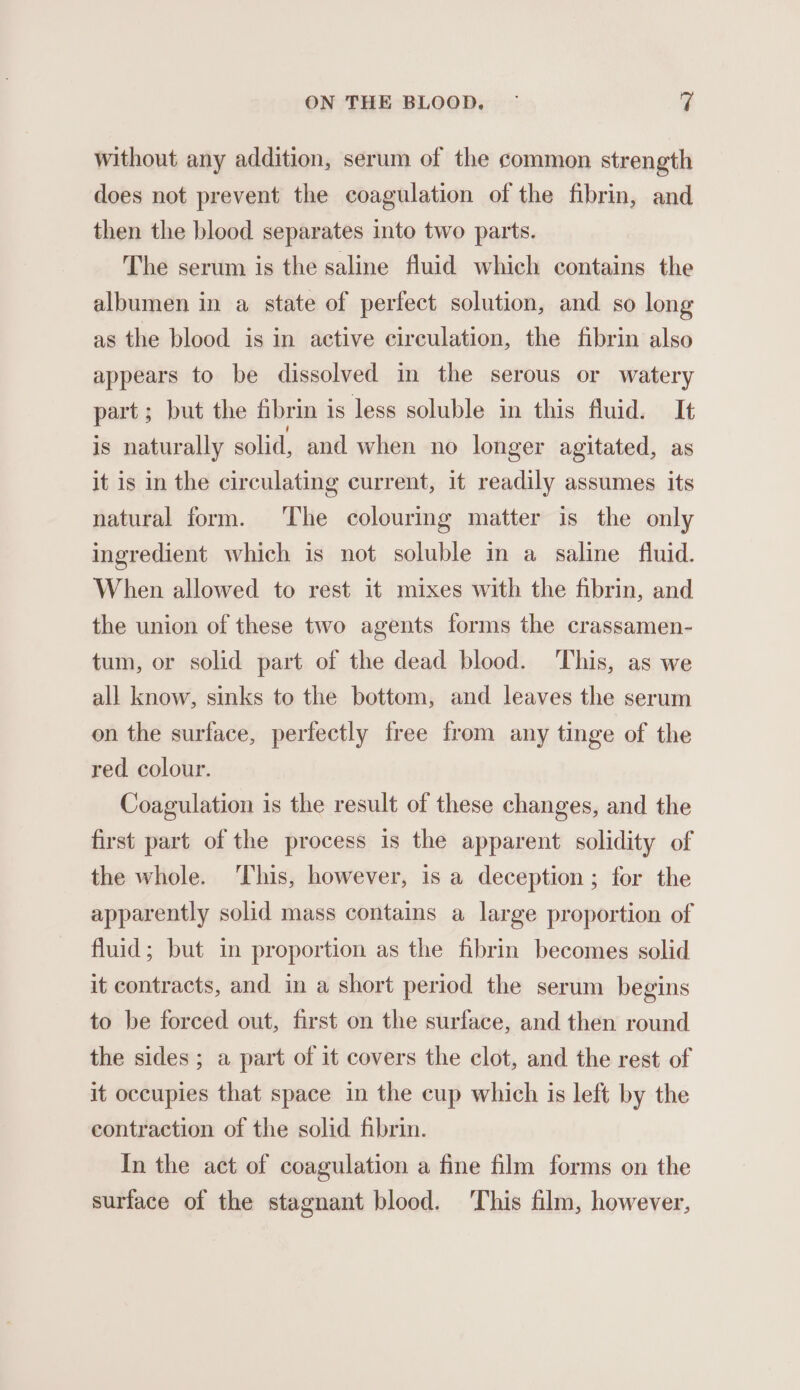 without any addition, serum of the common strength does not prevent the coagulation of the fibrin, and then the blood separates into two parts. The serum is the saline fluid which contains the albumen in a state of perfect solution, and so long as the blood is in active circulation, the fibrin also appears to be dissolved in the serous or watery part; but the fibrin is less soluble in this fluid. It is naturally solid, and when no longer agitated, as it is in the circulating current, it readily assumes its natural form. The colouring matter is the only ingredient which is not soluble in a saline fluid. When allowed to rest it mixes with the fibrin, and the union of these two agents forms the crassamen- tum, or solid part of the dead blood. This, as we all know, sinks to the bottom, and leaves the serum on the surface, perfectly free from any tinge of the red colour. Coagulation is the result of these changes, and the first part of the process is the apparent solidity of the whole. ‘This, however, is a deception; for the apparently solid mass contains a large proportion of fluid; but in proportion as the fibrin becomes solid it contracts, and in a short period the serum begins to be forced out, first on the surface, and then round the sides ; a part of it covers the clot, and the rest of it occupies that space in the cup which is left by the contraction of the solid fibrin. In the act of coagulation a fine film forms on the surface of the stagnant blood. This film, however,