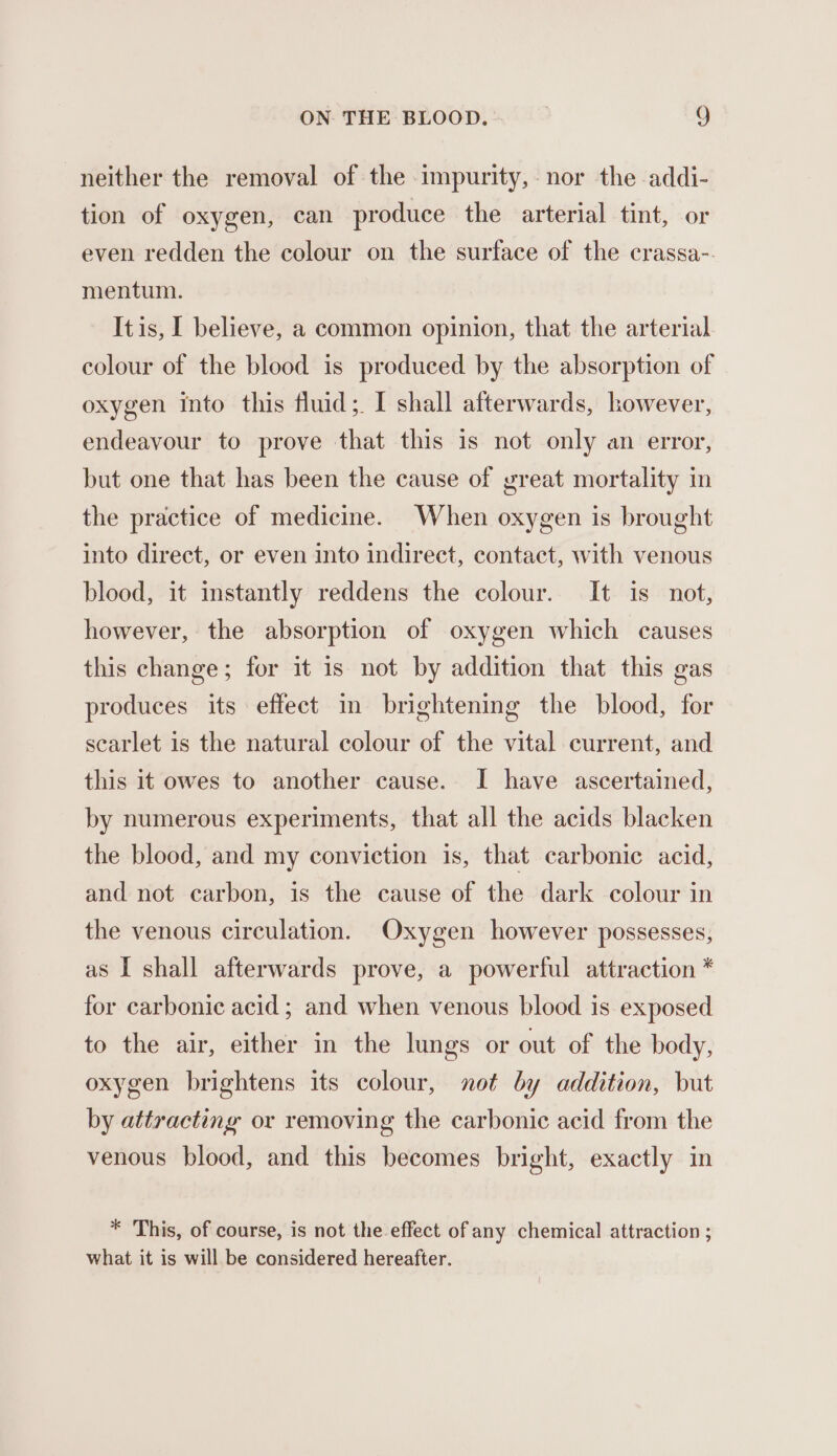 neither the removal of the impurity, nor the addi- tion of oxygen, can produce the arterial tint, or even redden the colour on the surface of the crassa-. mentum. It is, I believe, a common opinion, that the arterial colour of the blood is produced by the absorption of oxygen into this fluid;. I shall afterwards, however, endeavour to prove that this is not only an error, but one that has been the cause of great mortality in the practice of medicine. When oxygen is brought into direct, or even into indirect, contact, with venous blood, it instantly reddens the colour. It is not, however, the absorption of oxygen which causes this change; for it is not by addition that this gas produces its effect in brightening the blood, for scarlet is the natural colour of the vital current, and this it owes to another cause. I have ascertained, by numerous experiments, that all the acids blacken the blood, and my conviction is, that carbonic acid, and not carbon, is the cause of the dark colour in the venous circulation. Oxygen however possesses, as I shall afterwards prove, a powerful attraction * for carbonic acid ; and when venous blood is exposed to the air, either in the lungs or out of the body, oxygen brightens its colour, not by addition, but by attracting or removing the carbonic acid from the venous blood, and this becomes bright, exactly in * This, of course, is not the effect of any chemical attraction ; what it is will be considered hereafter.