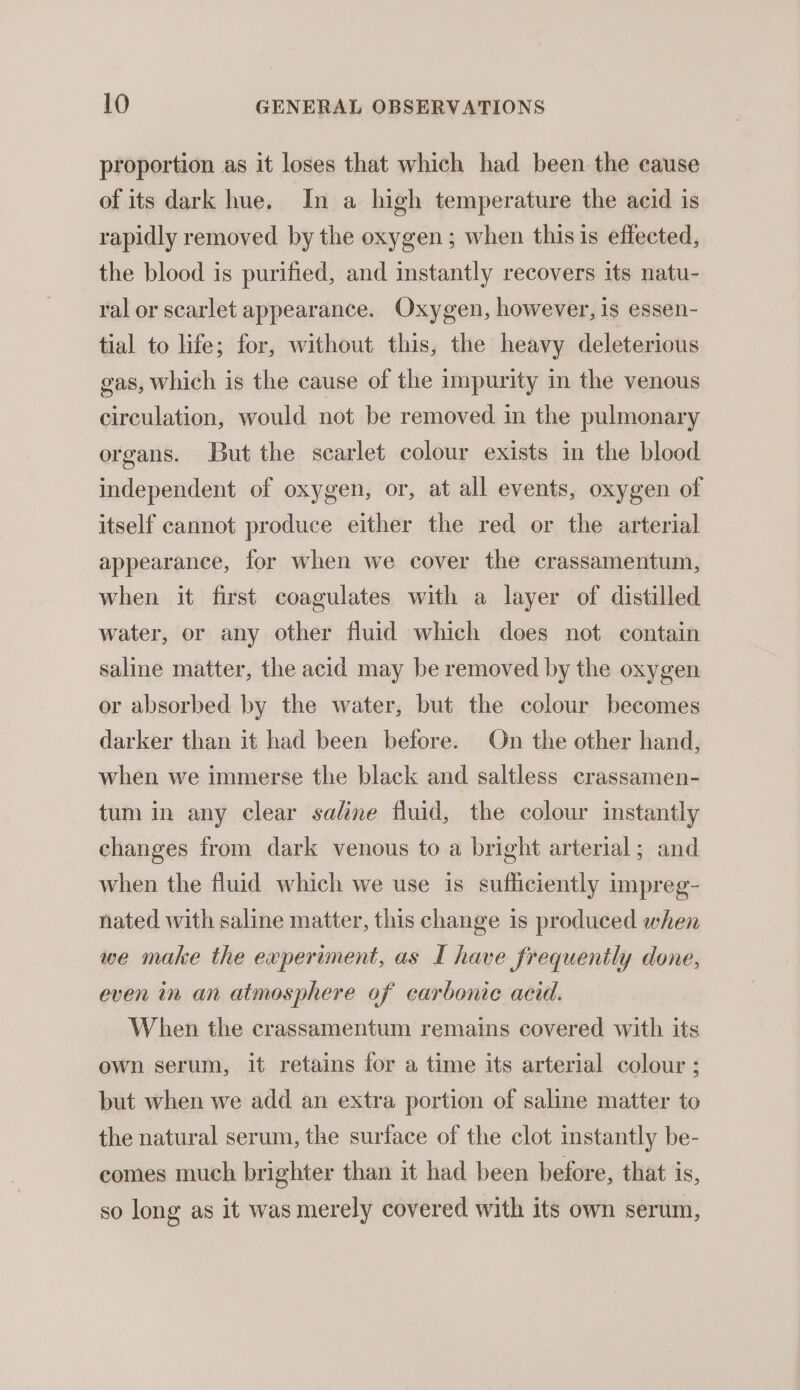 proportion as it loses that which had been the cause of its dark hue. In a high temperature the acid is rapidly removed by the oxygen ; when this is effected, the blood is purified, and instantly recovers its natu- ral or scarlet appearance. Oxygen, however, is essen- tial to life; for, without this, the heavy deleterious gas, which is the cause of the impurity in the venous circulation, would not be removed in the pulmonary organs. But the scarlet colour exists in the blood independent of oxygen, or, at all events, oxygen of itself cannot produce either the red or the arterial appearance, for when we cover the crassamentum, when it first coagulates with a layer of distilled water, or any other fluid which does not contain saline matter, the acid may be removed by the oxygen or absorbed by the water, but the colour becomes darker than it had been before. On the other hand, when we immerse the black and saltless crassamen- tum in any clear saline fluid, the colour instantly changes from dark venous to a bright arterial; and when the fluid which we use is sufficiently impreg- nated with saline matter, this change is produced when we make the experiment, as I have frequently done, even in an atmosphere of carbonic acid. When the crassamentum remains covered with its ewn serum, it retains for a time its arterial colour ; but when we add an extra portion of saline matter to the natural serum, the surface of the clot instantly be- comes much brighter than it had been before, that is, so long as it was merely covered with its own serum,