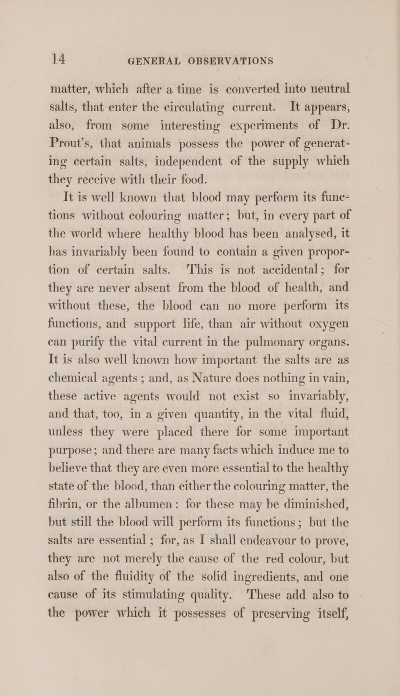 matter, which after a time is converted into neutral salts, that enter the circulating current. It appears, also, from some interesting experiments of Dr. Prout’s, that animals possess the power of generat- ing certain salts, independent of the supply which they receive with their food. It is well known that blood may perform its fune- tions without colouring matter; but, in every part of the world where healthy blood has been analysed, it has invariably been found to contain a given propor- tion of certain salts. This is not accidental; for they are never absent from the blood of health, and without these, the blood can no more perform its functions, and support life, than air without oxygen ean purify the vital current in the pulmonary organs. It is also well known how important the salts are as chemical agents ; and, as Nature does nothing in vain, these active agents would not exist so invariably, and that, too, in a given quantity, in the vital fluid, unless they were placed there for some important purpose; and there are many facts which induce me to believe that they are even more essential to the healthy state of the blood, than either the colouring matter, the fibrin, or the albumen: for these may be diminished, but still the blood will perform its functions; but the salts are essential ; for, as I shall endeavour to prove, they are not merely the cause of the red colour, but also of the fluidity of the solid ingredients, and one cause of its stimulating quality. ‘These add also to the power which it possesses of preserving itself,