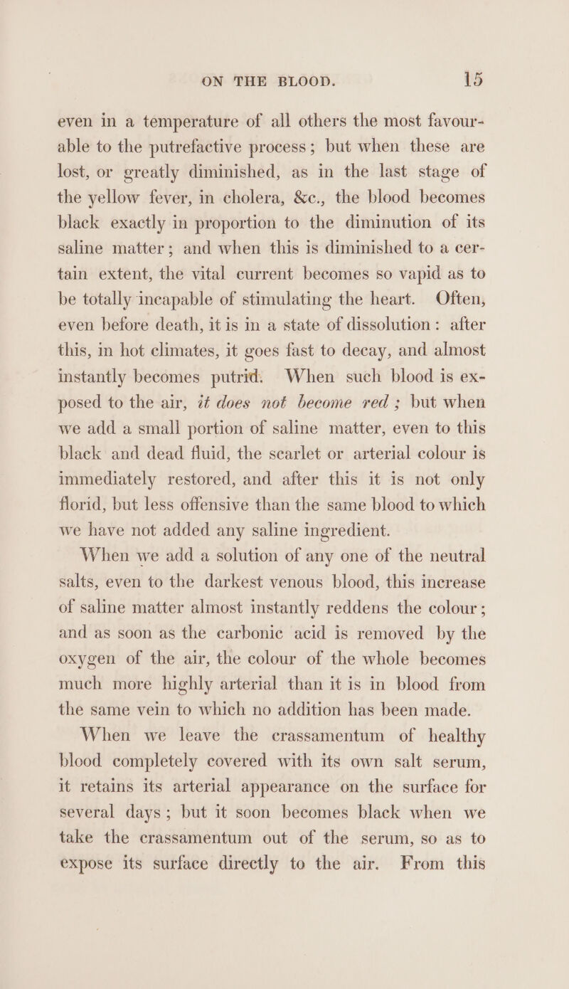 even in a temperature of all others the most favour- able to the putrefactive process ; but when these are lost, or greatly diminished, as in the last stage of the yellow fever, in cholera, &amp;c., the blood becomes black exactly in proportion to the diminution of its saline matter; and when this is diminished to a cer- tain extent, the vital current becomes so vapid as to be totally incapable of stimulating the heart. Often, even before death, itis in a state of dissolution: after this, in hot climates, it goes fast to decay, and almost instantly becomes putrid. When such blood is ex- posed to the air, it does not become red ; but when we add a small portion of saline matter, even to this black and dead fluid, the scarlet or arterial colour is immediately restored, and after this it is not only florid, but less offensive than the same blood to which we have not added any saline ingredient. When we add a solution of any one of the neutral salts, even to the darkest venous blood, this inerease of saline matter almost instantly reddens the colour ; and as soon as the carbonic acid is removed by the oxygen of the air, the colour of the whole becomes much more highly arterial than it is in blood from the same vein to which no addition has been made. When we leave the crassamentum of healthy blood completely covered with its own salt serum, it retains its arterial appearance on the surface for several days; but it soon becomes black when we take the crassamentum out of the serum, so as to expose its surface directly to the air. From this