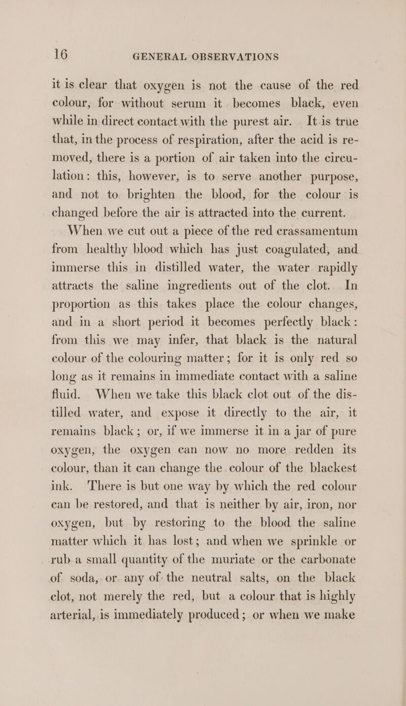 it is clear that oxygen is not the cause of the red colour, for without serum it becomes black, even while in direct contact with the purest air. It.is true that, in the process of respiration, after the acid is re- moved, there is a portion of air taken into the circu- lation: this, however, is to serve another purpose, and not to brighten the blood, for the colour is changed before the air is attracted into the current. When we cut out a piece of the red crassamentum from healthy blood which has just coagulated, and immerse this in distilled water, the water rapidly attracts the saline ingredients out of the clot. In proportion as this takes place the colour changes, and in a short period it becomes perfectly black : from this we may infer, that black is the natural colour of the colouring matter; for it is only red so long as it remains in immediate contact with a saline fluid. When we take this black clot out of the dis- tilled water, and expose it directly to the air, it remains black; or, if we immerse it in a jar of pure oxygen, the oxygen can now no more redden its colour, than it can change the colour of the blackest ink. There is but one way by which the red colour can be restored, and that is neither by air, iron, nor oxygen, but by restoring to the blood the saline matter which it has lost; and when we sprinkle or rub a small quantity of the muriate or the carbonate of soda, or any of- the neutral salts, on the black clot, not merely the red, but a colour that is highly arterial, is immediately produced; or when we make