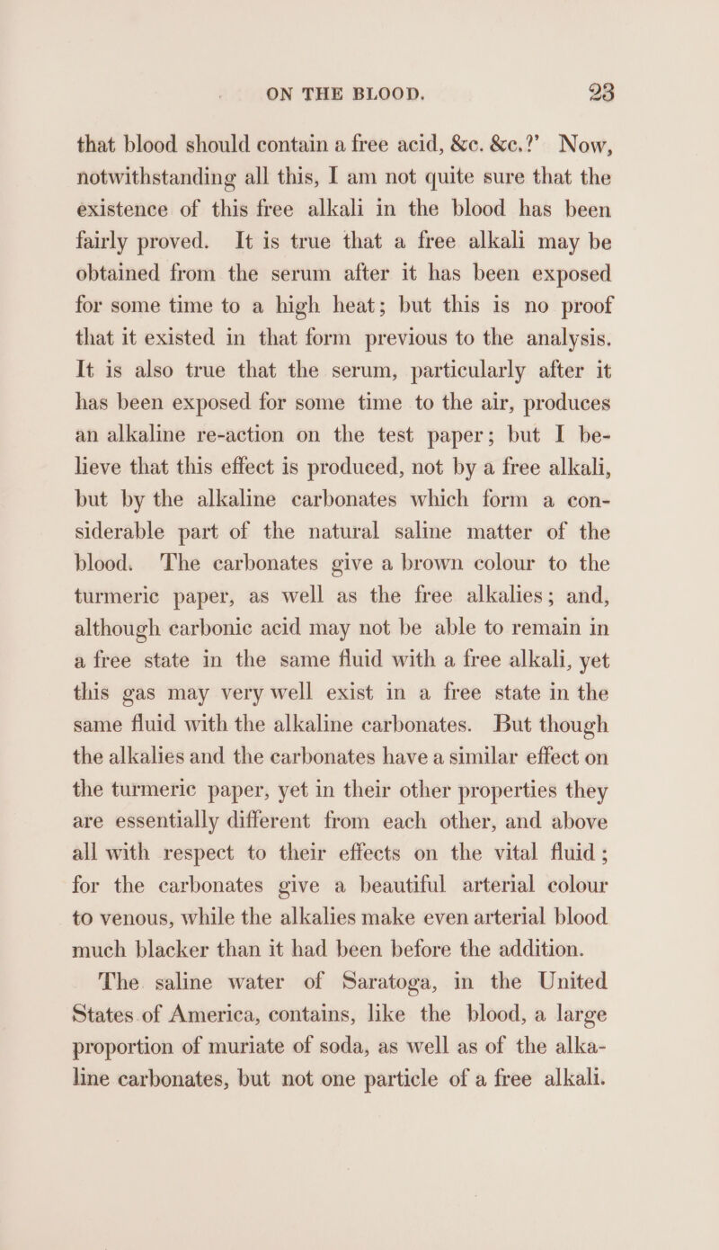 that blood should contain a free acid, &amp;c. &amp;c.?” Now, notwithstanding all this, I am not quite sure that the existence of this free alkali in the blood has been fairly proved. It is true that a free alkali may be obtained from the serum after it has been exposed for some time to a high heat; but this is no proof that it existed in that form previous to the analysis. It is also true that the serum, particularly after it has been exposed for some time to the air, produces an alkaline re-action on the test paper; but I be- lieve that this effect is produced, not by a free alkali, but by the alkaline carbonates which form a con- siderable part of the natural saline matter of the blood. ‘The carbonates give a brown colour to the turmeric paper, as well as the free alkalies; and, although carbonic acid may not be able to remain in a free state in the same fluid with a free alkali, yet this gas may very well exist in a free state in the same fluid with the alkaline carbonates. But though the alkalies and the carbonates have a similar effect on the turmeric paper, yet in their other properties they are essentially different from each other, and above all with respect to their effects on the vital fluid ; for the carbonates give a beautiful arterial colour to venous, while the alkalies make even arterial blood much blacker than it had been before the addition. The saline water of Saratoga, in the United States of America, contains, like the blood, a large proportion of muriate of soda, as well as of the alka- line carbonates, but not one particle of a free alkali.