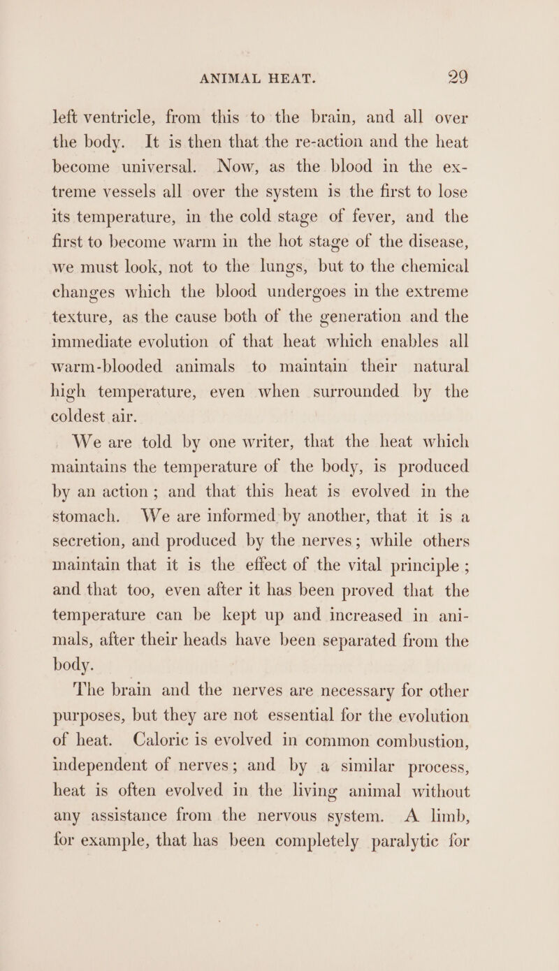 left ventricle, from this to the brain, and all over the body. It is then that the re-action and the heat become universal. Now, as the blood in the ex- treme vessels all over the system is the first to lose its temperature, in the cold stage of fever, and the first to become warm in the hot stage of the disease, we must look, not to the lungs, but to the chemical changes which the blood undergoes in the extreme texture, as the cause both of the generation and the immediate evolution of that heat which enables all warm-blooded animals to maintain their natural high temperature, even when surrounded by the coldest air. We are told by one writer, that the heat which maintains the temperature of the body, is produced by an action; and that this heat is evolved in the stomach. We are informed by another, that it is a secretion, and produced by the nerves; while others maintain that it is the effect of the vital principle ; and that too, even after it has been proved that the temperature can be kept up and increased in ani- mals, after their heads have been separated from the body. The brain and the nerves are necessary for other purposes, but they are not essential for the evolution of heat. Caloric is evolved in common combustion, independent of nerves; and by a similar process, heat is often evolved in the living animal without any assistance from the nervous system. A limb, for example, that has been completely paralytie for