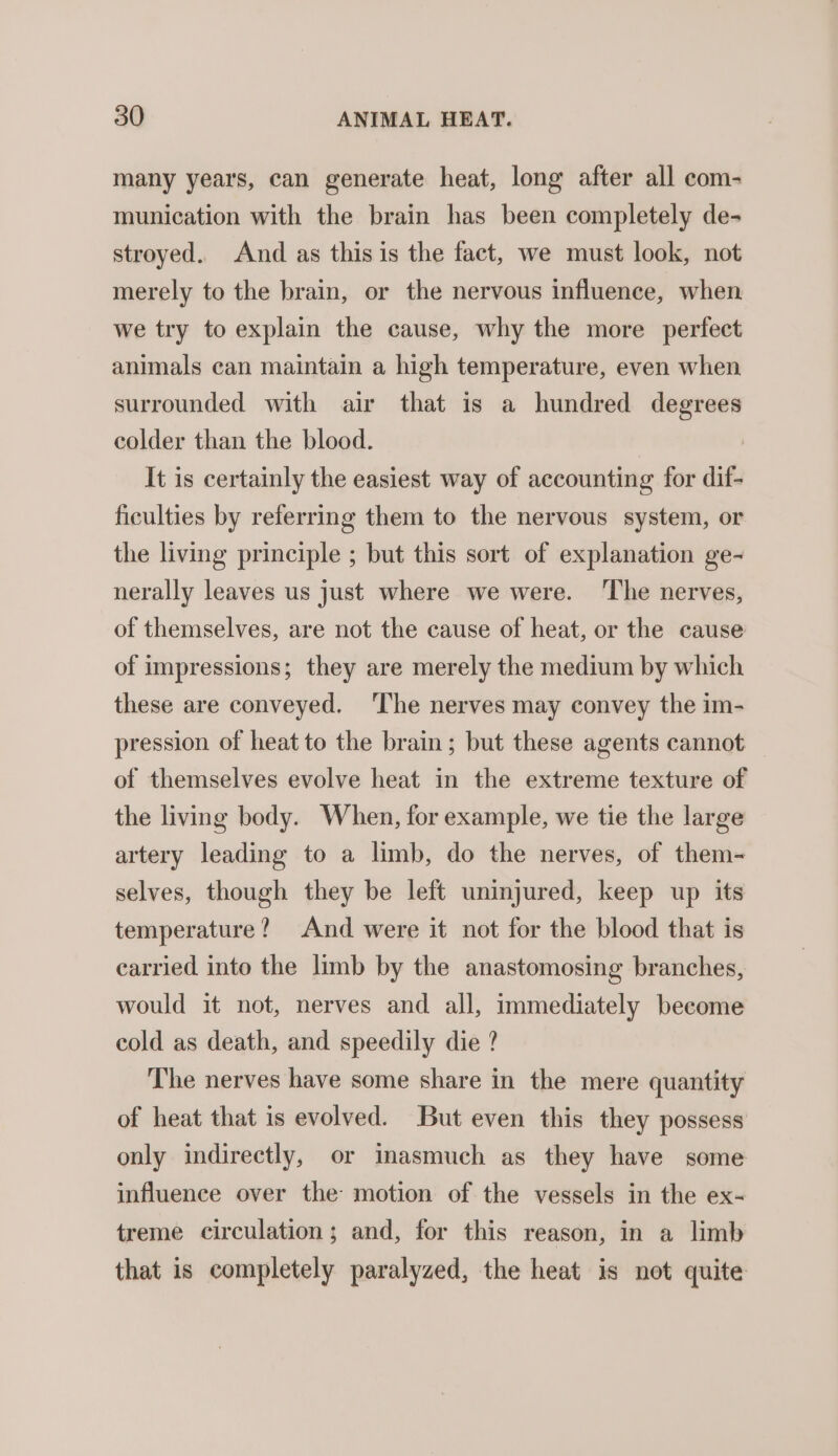 many years, can generate heat, long after all com- munication with the brain has been completely de- stroyed. And as this is the fact, we must look, not merely to the brain, or the nervous influence, when we try to explain the cause, why the more perfect animals can maintain a high temperature, even when surrounded with air that is a hundred degrees colder than the blood. . It is certainly the easiest way of accounting for dif- ficulties by referring them to the nervous system, or the living principle ; but this sort of explanation ge- nerally leaves us just where we were. ‘The nerves, of themselves, are not the cause of heat, or the cause of impressions; they are merely the medium by which these are conveyed. The nerves may convey the im- pression of heat to the brain; but these agents cannot of themselves evolve heat in the extreme texture of the living body. When, for example, we tie the large artery leading to a limb, do the nerves, of them- selves, though they be left uninjured, keep up its temperature? And were it not for the blood that is carried into the limb by the anastomosing branches, would it not, nerves and all, immediately become cold as death, and speedily die ? The nerves have some share in the mere quantity of heat that is evolved. But even this they possess only indirectly, or inasmuch as they have some influence over the motion of the vessels in the ex- treme circulation; and, for this reason, in a limb that is completely paralyzed, the heat is not quite