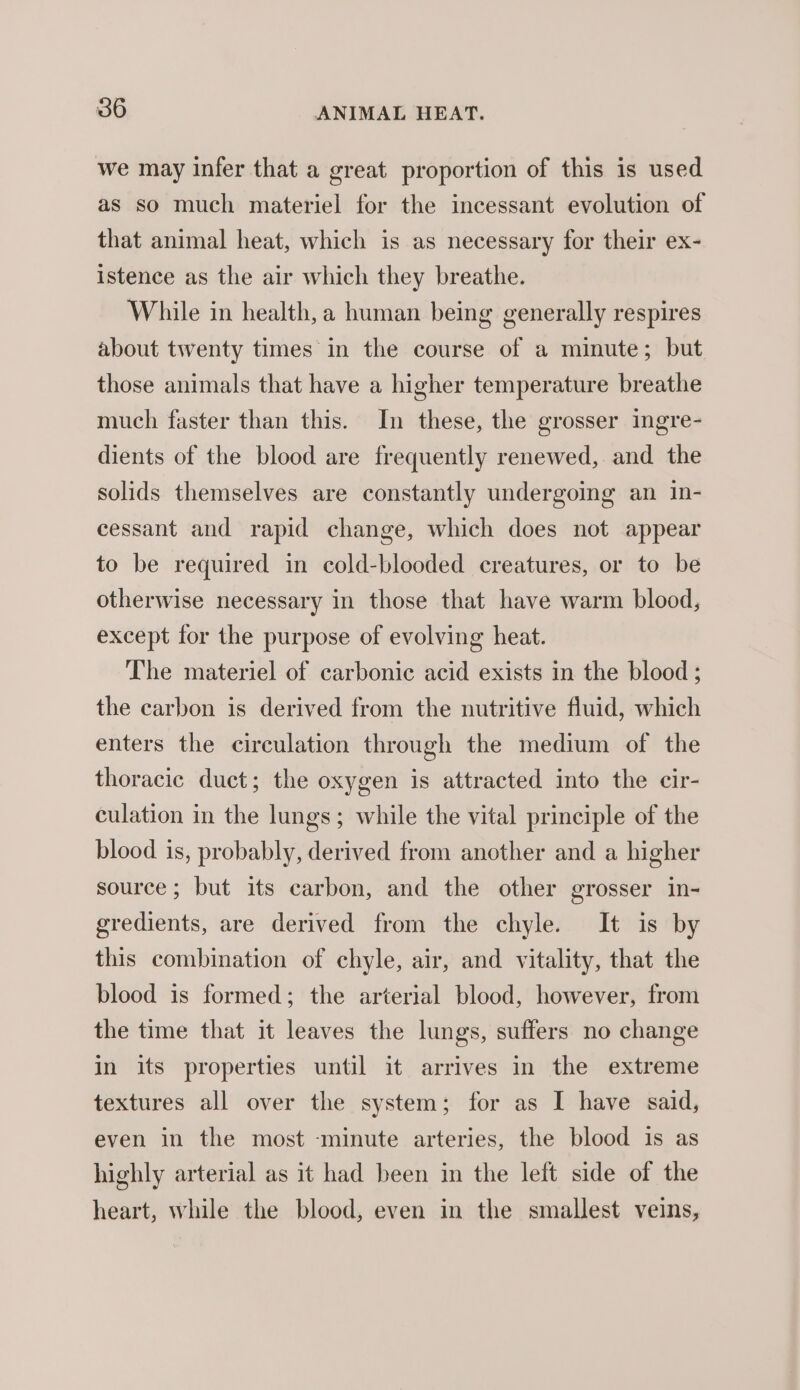 we may infer that a great proportion of this is used as so much materiel for the incessant evolution of that animal heat, which is as necessary for their ex- istence as the air which they breathe. While in health, a human being generally respires about twenty times in the course of a minute; but those animals that have a higher temperature breathe much faster than this. In these, the grosser ingre- dients of the blood are frequently renewed, and the solids themselves are constantly undergoing an in- cessant and rapid change, which does not appear to be required in cold-blooded creatures, or to be otherwise necessary in those that have warm blood, except for the purpose of evolving heat. The materiel of carbonic acid exists in the blood; the carbon is derived from the nutritive fluid, which enters the circulation through the medium of the thoracic duct; the oxygen is attracted into the cir- culation in the lungs; while the vital principle of the blood is, probably, derived from another and a higher source; but its carbon, and the other grosser in- gredients, are derived from the chyle. It is by this combination of chyle, air, and vitality, that the blood is formed; the arterial blood, however, from the time that it leaves the lungs, suffers no change in its properties until it arrives in the extreme textures all over the system; for as I have said, even in the most -minute arteries, the blood is as highly arterial as it had been in the left side of the heart, while the blood, even in the smallest veins,