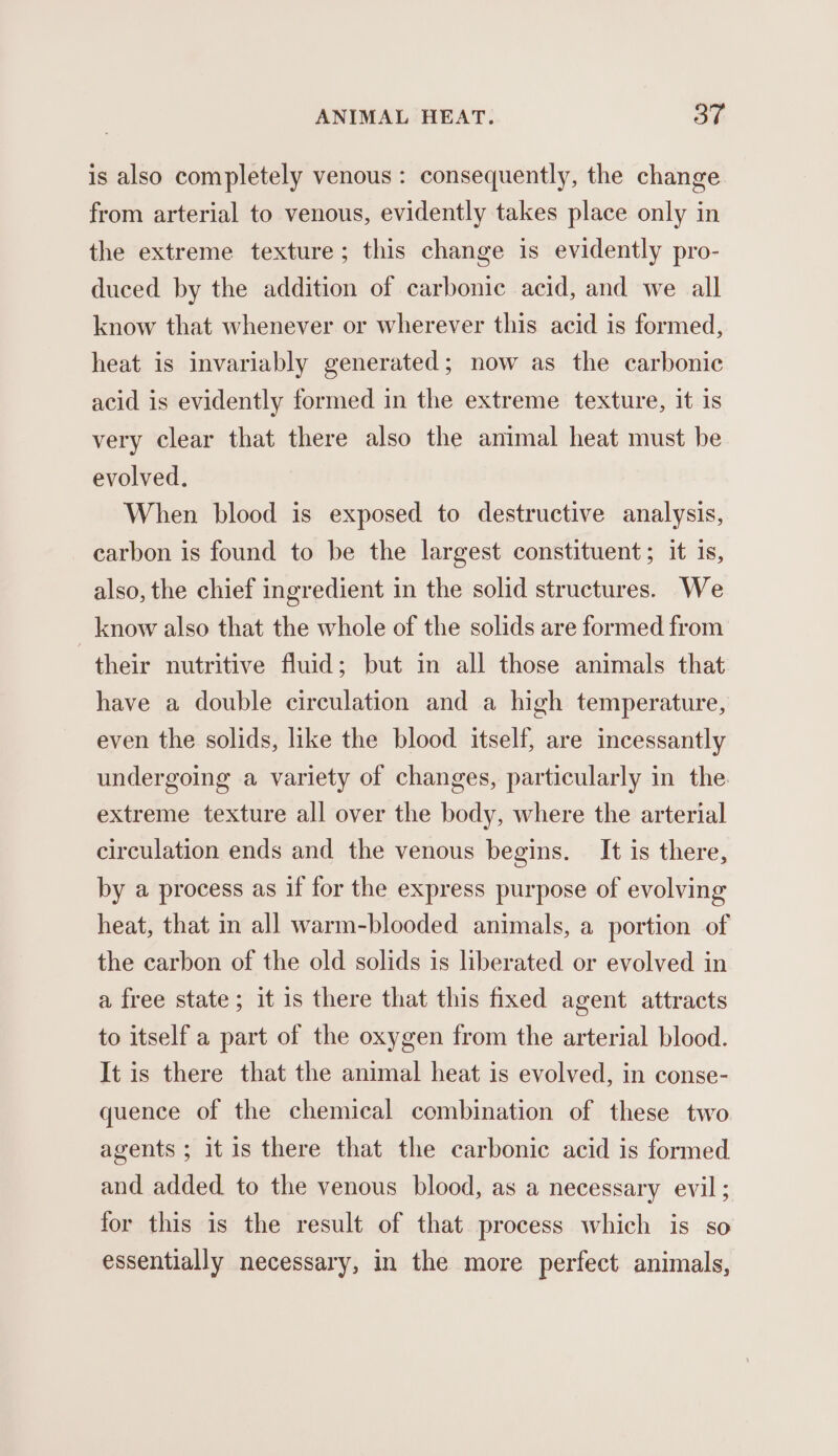 is also completely venous: consequently, the change from arterial to venous, evidently takes place only in the extreme texture; this change is evidently pro- duced by the addition of carbonic acid, and we all know that whenever or wherever this acid is formed, heat is invariably generated; now as the carbonic acid is evidently formed in the extreme texture, it is very clear that there also the animal heat must be evolved. When blood is exposed to destructive analysis, carbon is found to be the largest constituent; it is, also, the chief ingredient in the solid structures. We _ know also that the whole of the solids are formed from their nutritive fluid; but in all those animals that have a double circulation and a high temperature, even the solids, like the blood itself, are incessantly undergoing a variety of changes, particularly in the extreme texture all over the body, where the arterial circulation ends and the venous begins. It is there, by a process as if for the express purpose of evolving heat, that in all warm-blooded animals, a portion of the carbon of the old solids is liberated or evolved in a free state; it is there that this fixed agent attracts to itself a part of the oxygen from the arterial blood. It is there that the animal heat is evolved, in conse- quence of the chemical combination of these two agents ; it 1s there that the carbonic acid is formed and added to the venous blood, as a necessary evil ; for this is the result of that process which is so essentially necessary, in the more perfect animals,