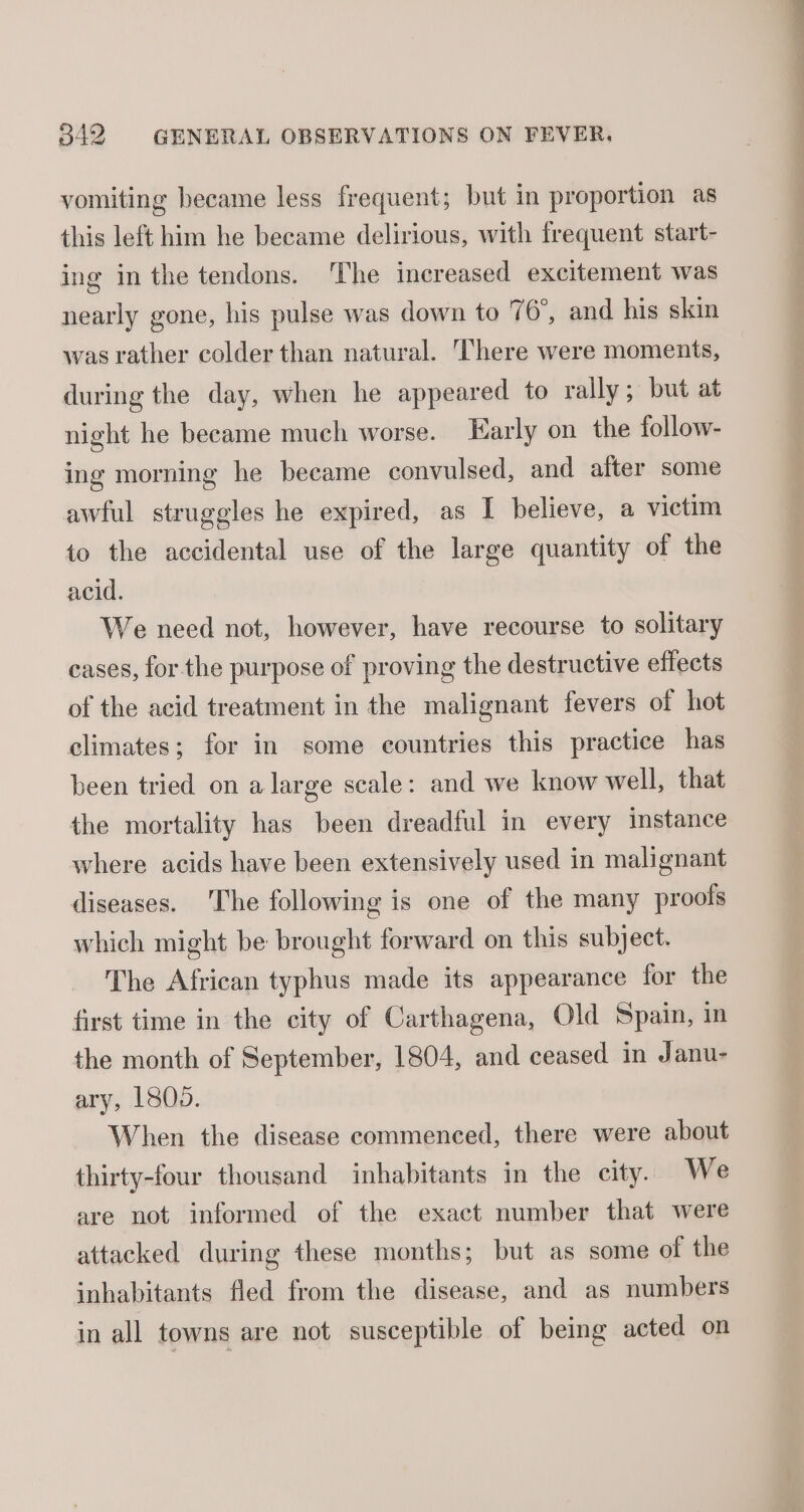vomiting became less frequent; but in proportion as this left him he became delirious, with frequent start- ing in the tendons. ‘The increased excitement was nearly gone, his pulse was down to 76°, and his skin was rather colder than natural. There were moments, during the day, when he appeared to rally; but at night he became much worse. Early on the follow- ing morning he became convulsed, and after some awful struggles he expired, as I believe, a victim to the accidental use of the large quantity of the acid. We need not, however, have recourse to solitary eases, for the purpose of proving the destructive effects of the acid treatment in the malignant fevers of hot climates; for in some countries this practice has been tried on a large scale: and we know well, that the mortality has been dreadful in every instance where acids have been extensively used in malignant diseases. The following is one of the many proofs which might be brought forward on this subject. The African typhus made its appearance for the first time in the city of Carthagena, Old Spain, in the month of September, 1804, and ceased in Janu- ary, L805. When the disease commenced, there were about thirty-four thousand inhabitants in the city. We are not informed of the exact number that were attacked during these months; but as some of the inhabitants fled from the disease, and as numbers in all towns are not susceptible of being acted on