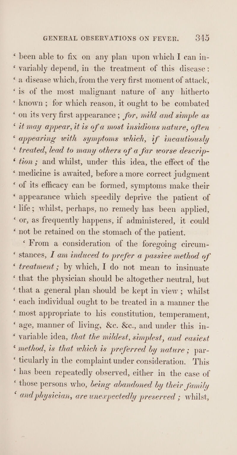 nw wn n n wn n~ Lat wn ay wy wn wn * Lal * wn nw rN nn Aw nn ¢ € ¢ GENERAL OBSERVATIONS ON FEVER. 345 been able to fix on any plan upon which I can in- variably depend, in the treatment of this disease: a disease which, from the very first moment of attack, is of the most malignant nature of any hitherto known ; for which reason, it ought to be combated on its very first appearance ; for, mild and simple as tt may appear, it ts of a most insidious nature, often appearing with symptoms which, of incautiously treated, lead to many others of a far worse descrip- tion ; and whilst, under this idea, the effect of the medicine is awaited, before a more correct judgment of its efficacy can be formed, symptoms make their appearance which speedily deprive the patient of life; whilst, perhaps, no remedy has been applied, or, as frequently happens, if administered, it could not be retained on the stomach of the patient. ‘From a consideration of the foregoing circum- stances, I am induced to prefer a passive method of treatment ; by which, I do not mean to insinuate that the physician should be altogether neutral, but that a general plan should be kept in view ; whilst each individual ought to be treated in a manner the most appropriate to his constitution, temperament, age, manner of living, &amp;c. &amp;c., and under this in- variable idea, that the mildest, simplest, and easiest method, ts that which is preferred by nature ; par- ticularly in the complaint under consideration. This has been repeatedly observed, either in the case of those persons who, being abandoned by their Samily and physician, are unexpectedly preserved ; whilst,