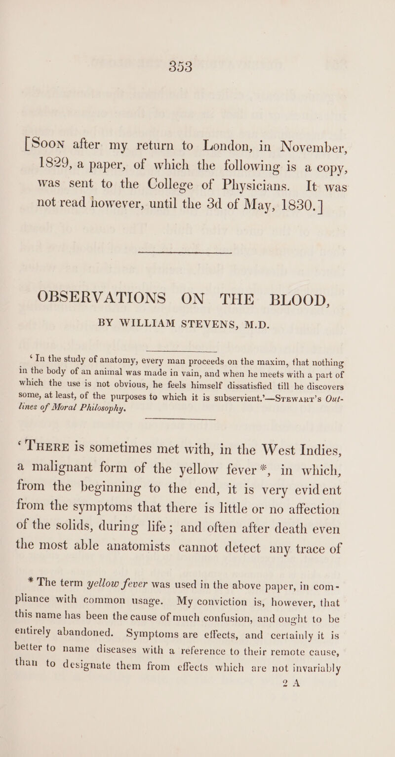 303 [Soon after my return to London, in November, 1829, a paper, of which the following is a copy, was sent to the College of Physicians. It was not read however, until the 3d of May, 1830.] OBSERVATIONS ON THE BLOOD, BY WILLIAM STEVENS, M.D. ‘In the study of anatomy, every man proceeds on the maxim, that nothing in the body of an animal was made in vain, and when he meets with a part of which the use is not obvious, he feels himself dissatisfied till he discovers some, at least, of the purposes to which it is subservient,—Srewar?’s Out- dines of Moral Philosophy. ‘THERE is sometimes met with, in the West Indies, a malignant form of the yellow fever*, in which, from the beginning to the end, it is very evident from the symptoms that there is little or no affection of the solids, during life; and often after death even the most able anatomists cannot detect any trace of * The term yellow fever was used in the above paper, in com- pliance with common usage. My conviction is, however, that this name has been the cause of much confusion, and ought to be entirely abandoned. Symptoms are effects, and certainly it is better to name diseases with a reference to their remote cause, than to designate them from effects which are not invariably 2%