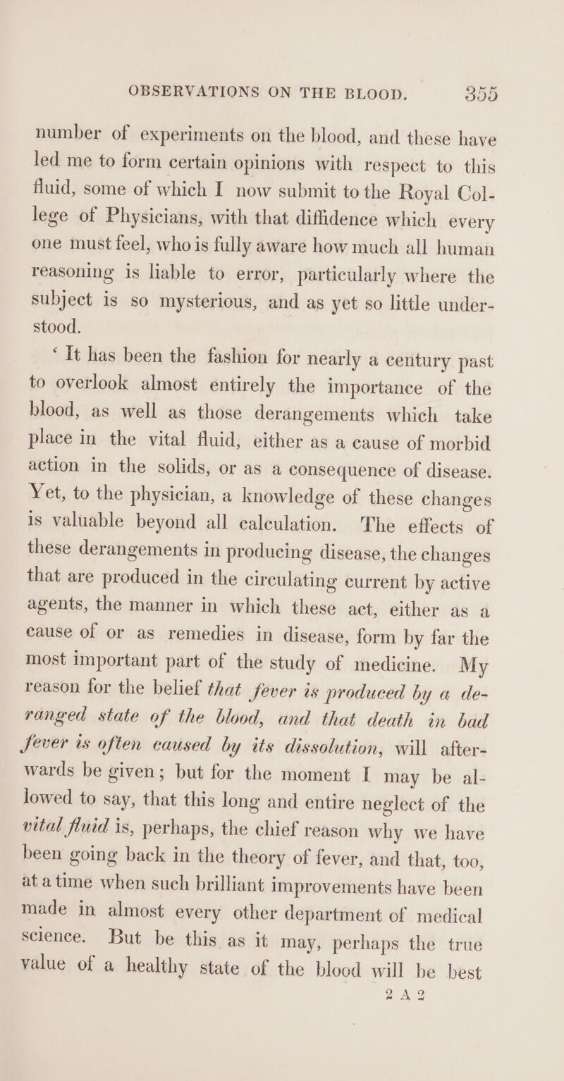 number of experiments on the blood, and these have led me to form certain opinions with respect to this fluid, some of which I now submit to the Royal Col- lege of Physicians, with that diffidence which every one must feel, whois fully aware how much all human reasoning is liable to error, particularly where the subject is so mysterious, and as yet so little under- stood. ‘It has been the fashion for nearly a century past to overlook almost entirely the importance of the blood, as well as those derangements which take place in the vital fluid, either as a cause of morbid action in the solids, or as a consequence of disease. Yet, to the physician, a knowledge of these changes is valuable beyond all calculation. The effects of these derangements in producing disease, the changes that are produced in the circulating current by active agents, the manner in which these act, either as a cause of or as remedies in disease, form by far the most important part of the study of medicine. My reason for the belief that fever is produced by a de- ranged state of the blood, and that death in bad Sever ts often caused by its dissolution, will after- wards be given; but for the moment I may be al- lowed to say, that this long and entire neglect of the vital fluid is, perhaps, the chief reason why we have been going back in the theory of fever, and that, too, at atime when such brilliant improvements have been made in almost every other department of medical science. But be this as it may, perhaps the true value of a healthy state of the blood will be best 2A2