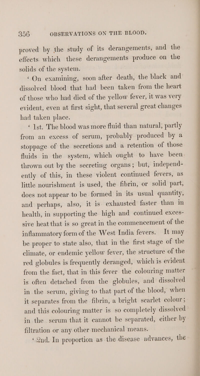 proved by the study of its derangements, and the effects which these derangements produce on the solids of the system. ‘On examining, soon after death, the black and dissolved blood that had been taken from the heart of those who had died of the yellow fever, 1t was very evident, even at first sight, that several great changes had taken place. «1st. The blood was more fluid than natural, partly from an excess of serum, probably produced by a stoppage of the secretions and a retention of those fluids in the system, which ought to have been thrown out by the secreting organs ; but, independ- ently of this, in these violent continued fevers, as little nourishment is used, the fibrin, or solid part, does not appear to be formed in its usual quantity, and perhaps, also, it is exhausted faster than in health, in supporting the high and continued exces- sive heat that is so great in the commencement of the inflammatory form of the West India fevers. It may be proper to state also, that in the first stage of the climate, or endemic yellow fever, the structure of the red globules is frequently deranged, which is evident from the fact, that in this fever the colouring matter is often detached from the globules, and dissolved in the serum, giving to that part of the blood, when it separates from the fibrin, a bright scarlet colour 5 and this colouring matter is so completely dissolved in the serum that it cannot be separated, either by filtration or any other mechanical means. ‘2nd. In proportion as the disease advances, the