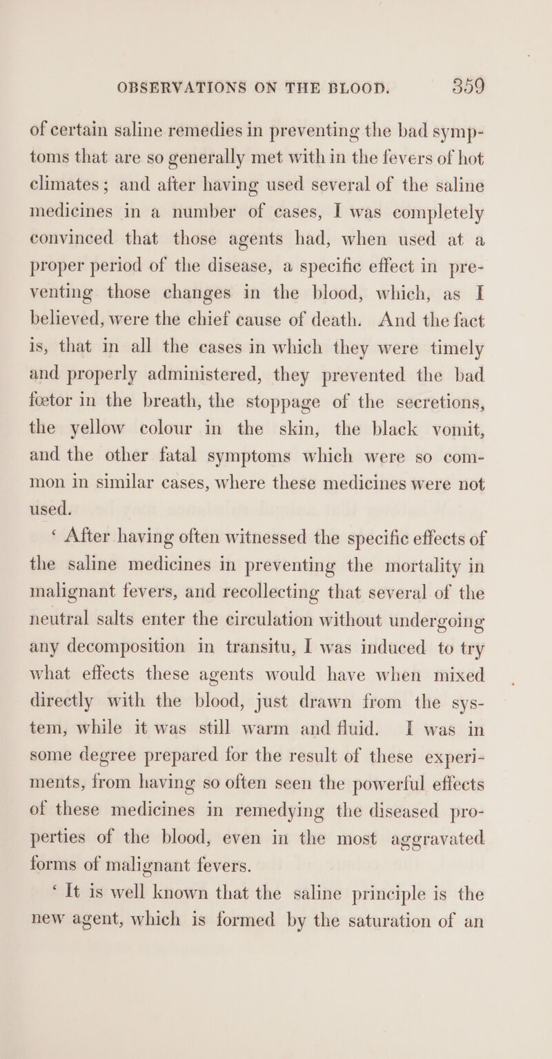 of certain saline remedies in preventing the bad symp- toms that are so generally met with in the fevers of hot climates; and after having used several of the saline medicines in a number of eases, I was completely convinced that those agents had, when used at a proper period of the disease, a specific effect in pre- venting those changes in the blood, which, as I believed, were the chief cause of death. And the fact is, that in all the cases in which they were timely and properly administered, they prevented the bad foetor in the breath, the stoppage of the secretions, the yellow colour in the skin, the black vomit, and the other fatal symptoms which were so com- mon in similar cases, where these medicines were not used. ‘ After having often witnessed the specific effects of the saline medicines in preventing the mortality in malignant fevers, and recollecting that several of the neutral salts enter the circulation without undergoing any decomposition in transitu, I was induced to try what effects these agents would have when mixed directly with the blood, just drawn from the sys- tem, while it was still warm and fluid. I was in some degree prepared for the result of these experi- ments, from having so often seen the powertul effects of these medicines in remedying the diseased pro- perties of the blood, even in the most aggravated forms of malignant fevers. ‘It 1s well known that the saline principle is the new agent, which is formed by the saturation of an