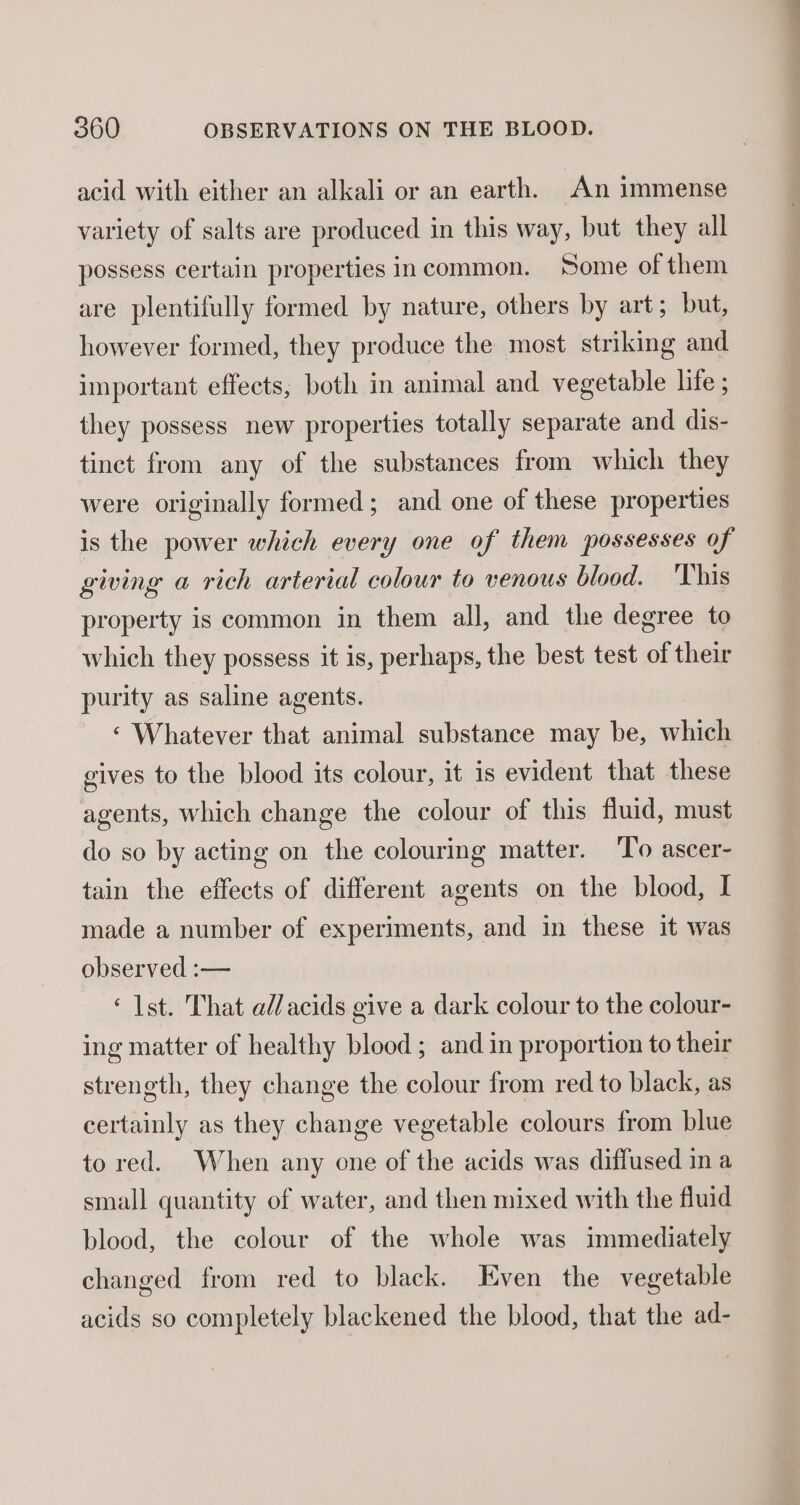 acid with either an alkali or an earth. An immense variety of salts are produced in this way, but they all possess certain properties incommon. Some of them are plentifully formed by nature, others by art; but, however formed, they produce the most striking and important effects, both in animal and vegetable life ; they possess new properties totally separate and dis- tinct from any of the substances from which they were originally formed; and one of these properties is the power which every one of them possesses of giving a rich arterial colour to venous blood. 'This property is common in them all, and the degree to which they possess it is, perhaps, the best test of their purity as saline agents. ‘ Whatever that animal substance may be, which gives to the blood its colour, it is evident that these agents, which change the colour of this fluid, must do so by acting on the colouring matter. To ascer- tain the effects of different agents on the blood, I made a number of experiments, and in these it was observed :— ‘1st. That ad/acids give a dark colour to the colour- ing matter of healthy blood ; and in proportion to their strength, they change the colour from red to black, as certainly as they change vegetable colours from blue to red. When any one of the acids was diffused in a small quantity of water, and then mixed with the fluid blood, the colour of the whole was immediately changed from red to black. Even the vegetable acids so completely blackened the blood, that the ad-