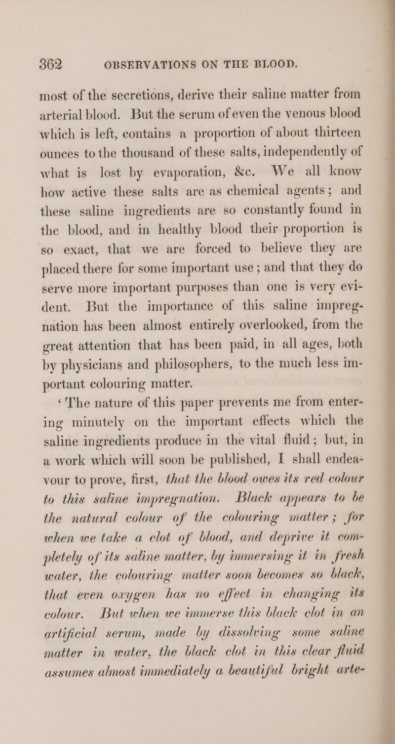 most of the secretions, derive their saline matter from arterial blood. But the serum of even the venous blood which is left, contains a proportion of about thirteen ounces to the thousand of these salts, independently of what is lost by evaporation, &amp;c. We all know how active these salts are as chemical agents; and these saline ingredients are so constantly found in the blood, and in healthy blood their proportion is so exact, that we are forced to believe they are placed there for some important use; and that they do serve more important purposes than one is very evi- dent. But the importance of this saline impreg- nation has been almost entirely overlooked, from the ereat attention that has been paid, in all ages, both by physicians and philosophers, to the much less im- portant colouring matter. ‘The nature of this paper prevents me from enter- ing minutely on the important effects which the saline ingredients produce in the vital fluid; but, in a work which will soon be published, I shall endea- vour to prove, first, that the blood owes its red colour to this saline impregnation. Black appears to be the natural colour of the colouring matter ; for when we take a clot of blood, and deprive it com- pletely of its saline matter, by immersing it im fresh water, the colouring matter soon becomes so black, that even oxygen has no effect in changing is colour. But when we immerse this black clot in an artificial serum, made by dissolving some saline matter in water, the black clot in this clear fluid assumes almost immediately a beautiful bright arte-