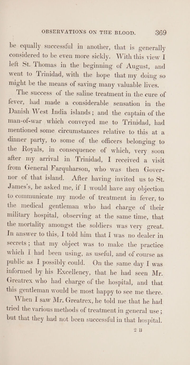 be equally successful in another, that is generally considered to be even more sickly. With this view I left St. Thomas in the beginning of August, and went to Trinidad, with the hope that my doing so might be the means of saving many valuable lives. The success of the saline treatment in the cure of fever, had made a considerable sensation in the Danish West India islands; and the captain of the man-of-war which conveyed me to Trinidad, had mentioned some circumstances relative to this at a dinner party, to some of the officers belonging to the Royals, in consequence of which, very soon alter my arrival in Trinidad, I received a visit from General F arquharson, who was then Gover- nor of that island. After having invited us to St. James’s, he asked me, if I would have any objection to communicate my mode of treatment in fever, to the medical gentleman who had charge of their military hospital, observing at the same time, that the mortality amongst the soldiers was very great. In answer to this, I told him that I was no dealer in secrets ; that my object was to make the practice which I had been using, as useful, and of course as public as I possibly could. On the same day I was informed by his Excellency, that he had seen Mr. Greatrex who had charge of the hospital, and that this gentleman would be most happy to see me there. When I saw Mr. Greatrex, he told me that he had tried the various methods of treatment in general use ; but that they had not been successful in that hospital. 2B