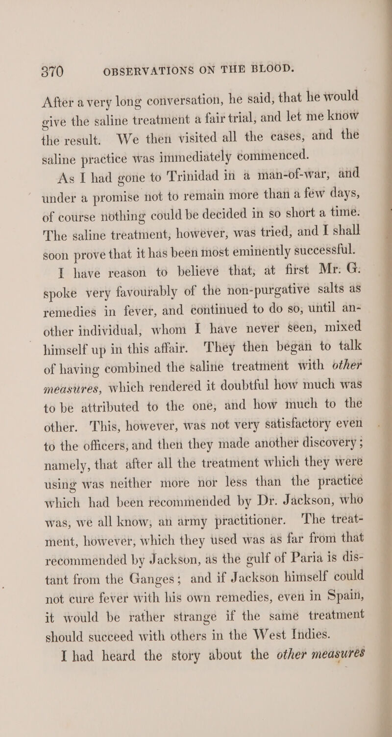 After avery long conversation, he said, that he would give the saline treatment a fair trial, and let me know the result. We then visited all the cases, and the saline practice was immediately commenced. As I had gone to Trinidad in &amp; man-of-war, and under a promise not to remain more than a few days, of course nothing could be decided in so short a time. The saline treatment, however, was tried, and I shall soon prove that it has been most eminently successful. I have reason to believé that; at first Mr: G: spoke very favourably of the non-purgative salts as remedies in fever, and continued to do so, until an- other individual, whom I have never seen, mixed himself up in this affair. They then began to talk of having combined the saline treatment with other measures, which rendered it doubtful how much was to be attributed to the one, and how much to the other. This, however, was not very satistactory even to the officers, and then they made another discovery ; namely, that after all the treatment which they were using was neither more nor less than the practice which had been recommended by Dr. Jackson, who was, we all know, an army practitioner. The treat- ment, however, which they used was as far from that recommended by Jackson, as the gulf of Paria is dis- tant from the Ganges; and if Jackson himself could not eure fever with his own remedies, even in Spain, it would be rather strange if the same treatment should sueceed with others in the West Indies. [had heard the story about the other measures