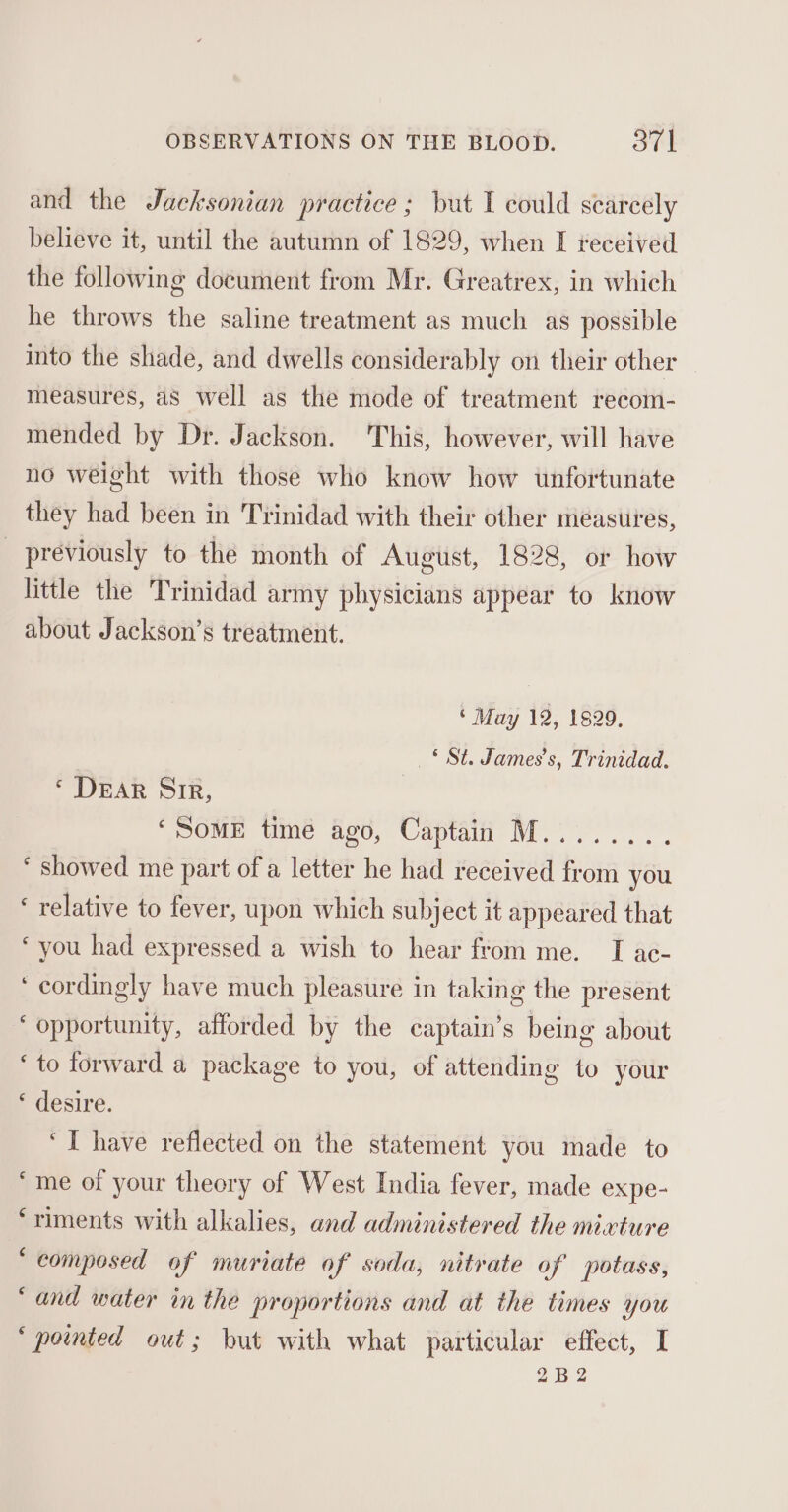 and the Jacksonian practice ; but I could scarcely believe it, until the autumn of 1829, when I received the following document from Mr. Greatrex, in which he throws the saline treatment as much as possible into the shade, and dwells considerably on their other measures, as well as the mode of treatment recom- mended by Dr. Jackson. This, however, will have no weight with those who know how unfortunate they had been in Trinidad with their other measures, _ previously to the month of August, 1828, or how little the Trinidad army physicians appear to know about Jackson’s treatment. ‘ May 12, 1829, _ £ St. James’s, Trinidad. ‘ DEAR Sir, ‘Some time ago, Captain M........ ‘ showed me part of a letter he had received from you ‘ relative to fever, upon which subject it appeared that ‘you had expressed a wish to hear ftom me. I ac- ‘ cordingly have much pleasure in taking the present ‘ opportunity, afforded by the captain’s being about ‘to forward a package to you, of attending to your * desire. ‘I have reflected on the statement you made to ‘me of your theory of West India fever, made expe- ‘riments with alkalies, and administered the mixture ‘ composed of muriate of soda, nitrate of potass, “and water in the proportions and at the times you ‘poimted out; but with what particular effect, I 2B2