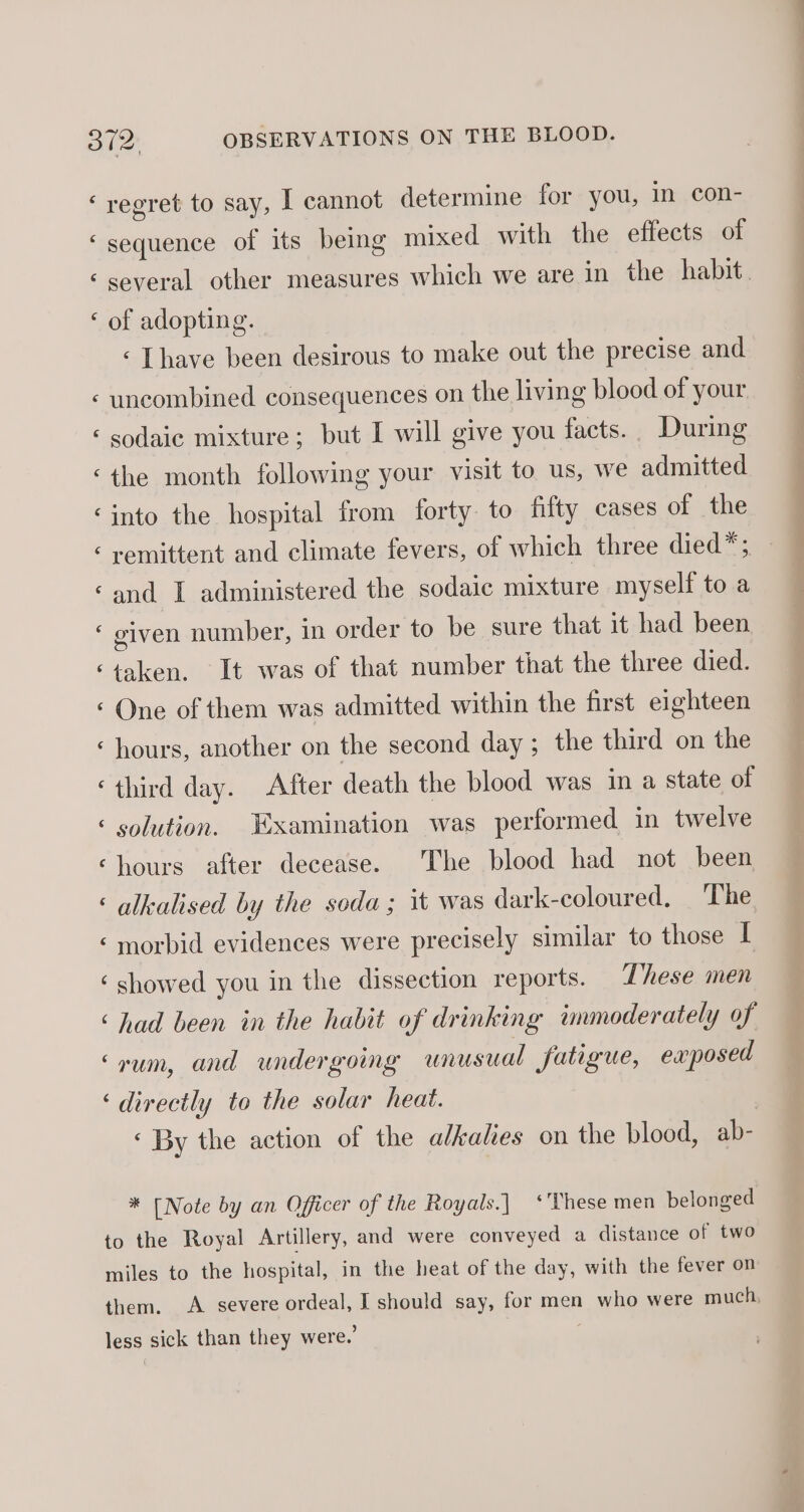 € a nn rN * ON ry Lay  A ~ n cay “a wn n A hal ay n ~ ¢ ¢ regret to say, I cannot determine for you, in con- sequence of its being mixed with the effects of several other measures which we are in the habit. of adopting. ‘ [have been desirous to make out the precise and uncombined consequences on the living blood of your sodaic mixture; but I will give you facts. During the month following your visit to us, we admitted into the hospital from forty to filty cases of the remittent and climate fevers, of which three died*; and I administered the sodaic mixture myself to a given number, in order to be sure that it had been taken. It was of that number that the three died. One of them was admitted within the first eighteen hours, another on the second day; the third on the third day. After death the blood was in a state of solution. Examination was performed in twelve hours after decease. The blood had not been alkealised by the soda; it was dark-coloured, ‘The morbid evidences were precisely similar to those I showed you in the dissection reports. These men had been in the habit of drinking immoderately of rum, and undergoing unusual fatigue, exposed directly to the solar heat. | « By the action of the alkalies on the blood, ab- * [Note by an Officer of the Royals.] ‘These men belonged
