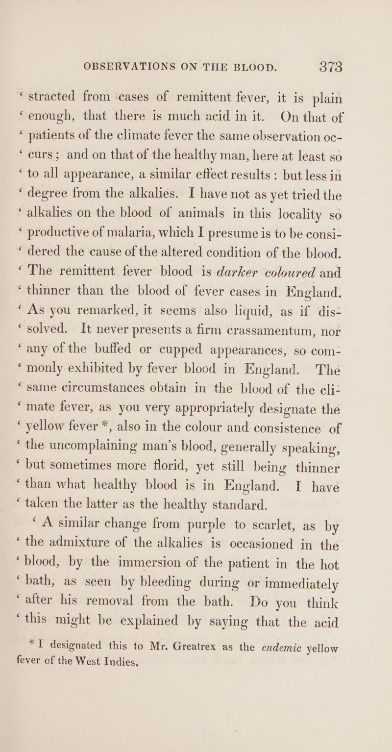 ‘ stracted from -cases of remittent fever, it is plain ‘enough, that there is much acid in it. On that of ‘ patients of the climate fever the same observation oc- ‘curs; and on that of the healthy man, here at least so ‘to all appearance, a similar effect results : but less in ‘degree from the alkalies. I have not as yet tried the ‘alkalies on the blood of animals in this locality so ‘ productive of malaria, which I presume is to be consi- ‘ dered the cause of the altered condition of the blood. ‘The remittent fever blood is darker coloured and ‘thinner than the blood of fever cases in England. ‘ As you remarked, it seems also liquid, as if dis- ‘solved. It never presents a firm crassamentum, nor ‘any of the buffed or cupped appearances, so com- ‘monly exhibited by fever blood in England. The ‘same circumstances obtain in the blood of the eli- ‘mate fever, as you very appropriately designate the ‘ yellow fever *, also in the colour and consistence of ‘the uncomplaining man’s blood, generally speaking, ‘but sometimes more florid, yet still being thinner ‘than what healthy blood is in England. I have ‘ taken the latter as the healthy standard. ‘A similar change from purple to scarlet, as by ‘the admixture of the alkalies is occasioned in the “blood, by the immersion of the patient in the hot ‘bath, as seen by bleeding during or immediately ‘alter his removal from the bath. Do you think ‘this might be explained by saying that the acid *I designated this to Mr. Greatrex as the endemic yellow fever of the West Indies,