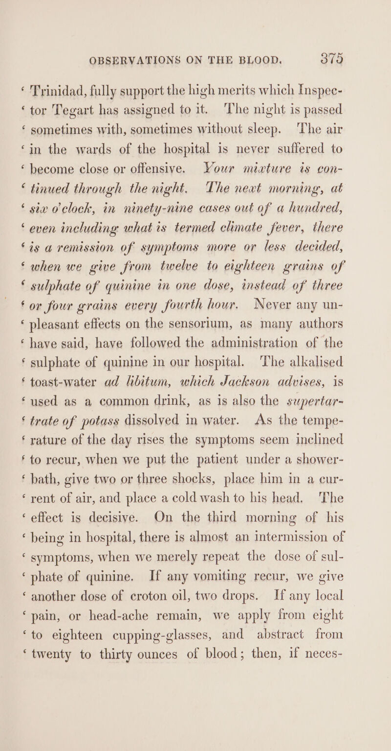 ‘ Trinidad, fully support the high merits which Inspec- ‘tor Tegart has assigned to it. The night is passed ‘ sometimes with, sometimes without sleep. The air ‘in the wards of the hospital is never suffered to ‘ become close or offensive. Your mixture is con- ‘ tinued through the night. The next morning, at ‘ siv o'clock, in ninety-nine cases out of a hundred, ‘ even including what is termed climate fever, there ‘ts a remission of symptoms more or less decided, ‘ when we give from twelve to eighteen grams of ‘ sulphate of quinine in one dose, instead of three ‘or four grains every fourth hour. Never any un- ‘ pleasant effects on the sensorium, as many authors ‘ have said, have followed the administration of the ‘ sulphate of quinine in our hospital. The alkalised ‘ toast-water ad libitum, which Jackson advises, is ‘used as a common drink, as is also the supertar- ‘ trate of potass dissolved in water. As the tempe- ‘ rature of the day rises the symptoms seem inclined ‘to recur, when we put the patient under a shower- ‘ bath, give two or three shocks, place him in a cur- ‘rent of air, and place a cold wash to his head. The ‘effect is decisive. On the third morning of his ‘ being in hospital, there is almost an intermission of ‘ symptoms, when we merely repeat the dose of sul- ‘phate of quinine. If any vomiting recur, we give ‘another dose of croton oil, two drops. If any local ‘pain, or head-ache remain, we apply from eight ‘to eighteen cupping-glasses, and abstract from ‘twenty to thirty ounces of blood; then, if neces-