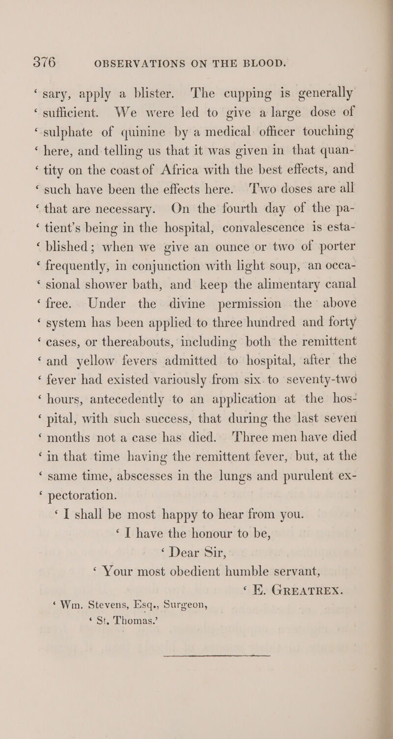 ‘sary, apply a blister. The cupping is generally ‘sufficient. We were led to give a large dose of “sulphate of quinine by a medical officer touching ‘here, and telling us that it was given in that quan- ‘ tity on the coast of Africa with the best effects, and “such have been the effects here. Two doses are all ‘that are necessary. On the fourth day of the pa- ‘ tient’s being in the hospital, convalescence 1s esta- ‘plished; when we give an ounce or two of porter § ‘ frequently, in conjunction with light soup, an occa- ‘ sional shower bath, and keep the alimentary canal ‘free. Under the divine permission the above ‘ system has been applied to three hundred and forty ‘ cases, or thereabouts, including both the remittent ‘and yellow fevers admitted to hospital, after the ‘fever had existed variously from six.to seventy-two ‘hours, antecedently to an application at the hos- ‘ pital, with such-success, that during the last seven ‘months not a case has died. Three men have died ‘in that time having the remittent fever, but, at the ‘same time, abscesses in the lungs and purulent ex- ‘ pectoration. ‘I shall be most happy to hear from you. ‘ I have the honour to be, ‘ Dear Sir, ‘ Your most obedient humble servant, ‘EK. GREATREX. ‘Wm. Stevens, Kisq., Surgeon, «St. Thomas.’ ee ae ne bccn eee