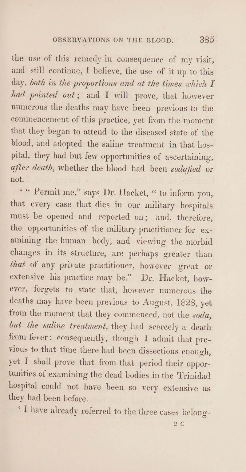 the use of this remedy in consequence of my visit, and still continue, I believe, the use of it up to this day, both in the proportions and at the times which I had pointed out; and I will prove, that however numerous the deaths may have been previous to the commencement of this practice, yet from the moment that they began to attend to the diseased state of the blood, and adopted the saline treatment in that hos- pital, they had but few opportunities of ascertaining, afier death, whether the blood had been sodafied or not. ‘« Permit me,” says Dr. Hacket, “ to inform you, that every case that dies in our military hospitals must be opened and reported on; and, therefore, the opportunities of the military practitioner for ex- amining the human body, and viewing the morbid changes in its structure, are perhaps greater than that of any private practitioner, however great or extensive his practice may be.” Dr. Hacket, how- ever, forgets to state that, however numerous the deaths may have been previous to August, 1828, yet from the moment that they commenced, not the seda, but the saline treatment, they had scarcely a death from fever: consequently, though I admit that pre- vious to that time there had been dissections enough, yet I shall prove that from that period their oppor- tunities of examining the dead bodies in the Trinidad hospital could not have been so very extensive as they had been before. ‘I have already referred to the three cases belong- 2C