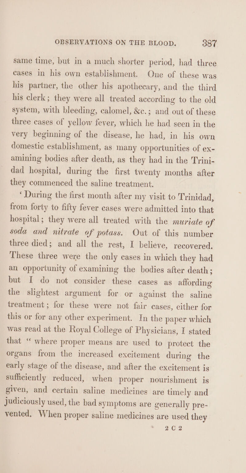 same time, but in a much shorter period, had three cases in his own establishment. One of these was his partner, the other his apothecary, and the third his clerk; they were all treated according to the old system, with bleeding, calomel, &amp;e.; and out of these three cases of yellow fever, which he had seen in the very beginning of the disease, he had, in his own domestic establishment, as many opportunities of ex- amining bodies after death, as they had in the Trini- dad hospital, during the first twenty months after they commenced the saline treatment. ‘During the first month after my visit to Trinidad, from forty to fifty fever cases were admitted into that hospital; they were all treated with the muriate of soda and nitrate of potass. Out of this number three died; and all the rest, I believe, recovered. These three were the only cases in which they had an opportunity of examining the bodies after death; but I do not consider these cases as affording the slightest argument for or against the saline treatment ; for these were not fair cases, either for this or for any other experiment. In the paper which was read at the Royal College of Physicians, I stated that “ where proper means are used to protect the organs from the increased excitement during the early stage of the disease, and after the excitement is sufficiently reduced, when proper nourishment is ‘given, and certain saline medicines are timely and judiciously used, the bad symptoms are generally pre- vented. When proper saline medicines are used they 202