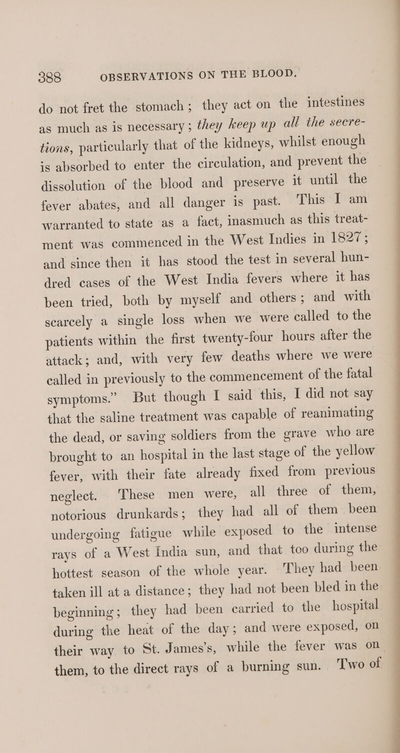 do not fret the stomach; they act on the intestines as much as is necessary ; they keep up all the secre- tions, particularly that of the kidneys, whilst enough is absorbed to enter the circulation, and prevent the dissolution of the blood and preserve it until the fever abates, and all danger is past. This I am warranted to state as a fact, inasmuch as this treat- ment was commenced in the West Indies in 1827; and since then it has stood the test in several hun- dred cases of the West India fevers where it has been tried, both by myself and others; and with scarcely a single loss when we were called to the patients within the first twenty-four hours after the attack; and, with very few deaths where we were called in previously to the commencement of the fatal symptoms.” But though I said this, I did not say that the saline treatment was capable of reanimating the dead, or saving soldiers from the grave who are brought to an hospital in the last stage of the yellow fever, with their fate already fixed from previous neglect. ‘These men were, all three of them, notorious drunkards; they had all of them been undergoing fatigue while exposed to the intense rays of a West India sun, and that too during the hottest season of the whole year. They had been taken ill at a distance; they had not been bled in the during the heat of the day; and were exposed, on their way to St. James’s, while the fever was on them, to the direct rays of a burning sun. ‘T'wo of