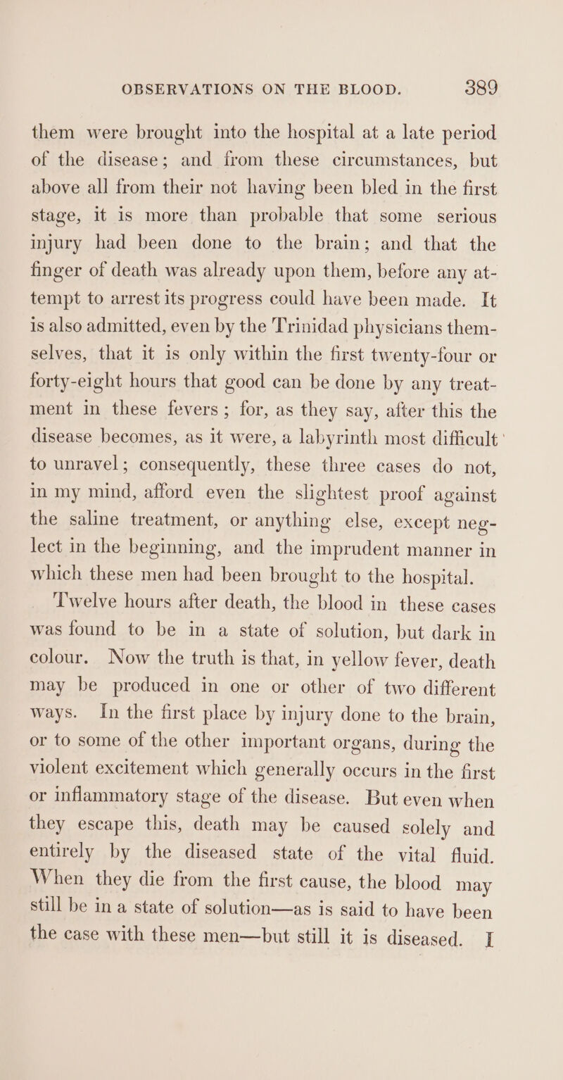 them were brought into the hospital at a late period of the disease; and irom these circumstances, but above all from their not having been bled in the first stage, it is more than probable that some serious injury had been done to the brain; and that the finger of death was already upon them, before any at- tempt to arrest its progress could have been made. It is also admitted, even by the Trinidad physicians them- selves, that it is only within the first twenty-four or forty-eight hours that good can be done by any treat- ment in these fevers; for, as they say, after this the disease becomes, as it were, a labyrinth most difficult: to unravel; consequently, these three cases do not, in my mind, afford even the slightest proof against the saline treatment, or anything else, except neg- lect in the beginning, and the imprudent manner in which these men had been brought to the hospital. ‘T'welve hours after death, the blood in these cases was found to be in a state of solution, but dark in colour. Now the truth is that, in yellow fever, death may be produced in one or other of two different ways. In the first place by injury done to the brain, or to some of the other important organs, during the violent excitement which generally occurs in the first or inflammatory stage of the disease. But even when they escape this, death may be caused solely and entirely by the diseased state of the vital fluid. When they die from the first cause, the blood may still be in a state of solution—as is said to have been the case with these men—but still it is diseased. [I