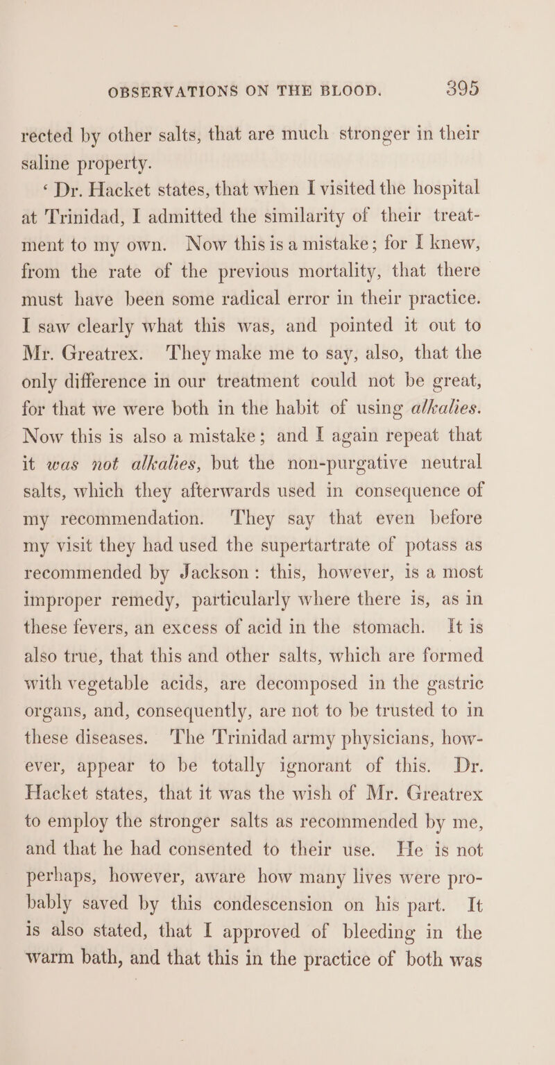 rected by other salts, that are much stronger in their saline property. ‘Dr. Hacket states, that when I visited the hospital at Trinidad, I admitted the similarity of their treat- ment to my own. Now this isa mistake; for I knew, from the rate of the previous mortality, that there must have been some radical error in their practice. I saw clearly what this was, and pointed it out to Mr. Greatrex. They make me to say, also, that the only difference in our treatment could not be great, for that we were both in the habit of using alkalies. Now this is also a mistake; and I again repeat that it was not alkalies, but the non-purgative neutral salts, which they afterwards used in consequence of my recommendation. They say that even before my visit they had used the supertartrate of potass as recommended by Jackson: this, however, 1s a most improper remedy, particularly where there is, as in these fevers, an excess of acid in the stomach. It is also true, that this and other salts, which are formed with vegetable acids, are decomposed in the gastric organs, and, consequently, are not to be trusted to in these diseases. The Trinidad army physicians, how- ever, appear to be totally ignorant of this. Dr. Hacket states, that it was the wish of Mr. Greatrex to employ the stronger salts as recommended by me, and that he had consented to their use. He is not perhaps, however, aware how many lives were pro- bably saved by this condescension on his part. It is also stated, that I approved of bleeding in the warm bath, and that this in the practice of both was