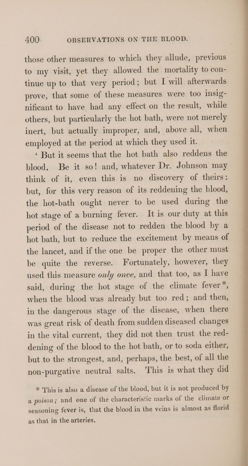 those other measures to which they allude, previous to my visit, yet they allowed the mortality to con- tinue up to that very period ; but I will afterwards prove, that some of these measures were too insig- nificant to have had any effect on the result, while others, but particularly the hot bath, were not merely inert, but actually improper, and, above all, when employed at the period at which they used it. ‘ But it seems that the hot bath also reddens the think of it, even this is no discovery of theirs: but, for this very reason of its reddening the blood, the hot-bath ought never to be used during the hot stage of a burning fever. It is our duty at this period of the disease not to redden the blood by a hot bath, but to reduce the excitement by means of the lancet, and if the one be proper the other must be quite the reverse. Fortunately, however, they used this measure only once, and that too, as I have said, during the hot stage of the climate fever*, when the blood was already but too red; and then, in the dangerous stage of the disease, when there was great risk of death from sudden diseased changes in the vital current, they did not then trust the red- dening of the blood to the hot bath, or to soda either, but to the strongest, and, perhaps, the best, of all the non-purgative neutral salts. This is what they did * his is also a disease of the blood, but it is not produced by a poison; and one of the characteristic marks of the climate or seasoning fever is, that the blood in the veins is almost as florid as that in the arteries. ined hi ae a ee a ee ee oe To ay a