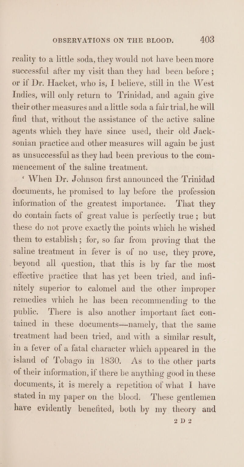 reality to a little soda, they would not have been more successful after my visit than they had been before ; or if Dr. Hacket, who is, I believe, still in the West Indies, will only return te Trinidad, and again give their other measures and a little soda a fair trial, he will find that, without the assistance of the active saline agents which they have since used, their old Jack- sonian practice and other measures will again be just as unsuccessiul as they had been previous to the com- mencement of the saline treatment. ‘When Dr. Johnson first announced the Trinidad documents, he promised to lay before the profession information of the greatest importance. That they do contain facts of great value is perfectly true; but these do not prove exactly the points which he wished them to establish; for, so far from proving that the saline treatment in fever is of no use, they prove, beyond all question, that this is by far the most effective practice that has yet been tried, and infi- nitely superior to calomel and the other improper remedies which he has been recommending to the public. There is also another important fact con- tained in these documents—namely, that the same treatment had been tried, and with a similar result, in a fever of a fatal character which appeared in the island of Tobago in 1830. As to the other parts of their information, if there be anything good in these documents, it is merely a repetition of what I have stated in my paper on the blood. These gentlemen have evidently benefited, both by my theory and 2D 2