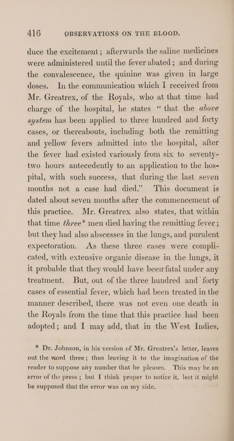 duce the excitement; afterwards the saline medicines were administered until the fever abated; and during the convalescence, the quinine was given in large doses. In the communication which I received from Mr. Greatrex, of the Royals, who at that time had charge of the hospital, he states “that the above system has been applied to three hundred and forty cases, or thereabouts, including both the remitting and yellow fevers admitted into the hospital, aiter the fever had existed variously from six to seventy- two hours antecedently to an application to the hos- pital, with such success, that during the last seven months not a case had died.” ‘This document is dated about seven months after the commencement of this practice. Mr. Greatrex also states, that within that time ¢hree* men died having the remitting fever ; but they had also abscesses in the lungs, and purulent expectoration. As these three cases were compli- cated, with extensive organic disease in the lungs, it it probable that they would have beer fatal under any treatment. But, out of the three hundred and forty cases of essential fever, which had been treated in the manner described, there was not even one death in the Royals from the time that this practice had been adopted; and I may add, that in the West Indies, * Dr. Johnson, in his version of Mr. Greatrex’s letter, leaves out the word three; thus leaving it to the imagination of the reader to suppose any number that he pleases. This may be an error of the press ; but I think proper to notice it, lest it might be supposed that the error was on my side.