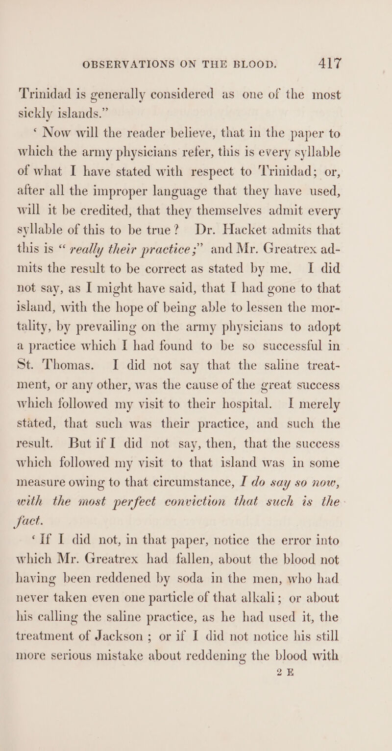 Trinidad is generally considered as one of the most sickly islands.” ‘ Now will the reader believe, that in the paper to which the army physicians refer, this is every syllable of what I have stated with respect to Trinidad; or, after all the improper language that they have used, will it be credited, that they themselves admit every syllable of this to be true? Dr. Hacket admits that this is “ really their practice ;” and Mr. Greatrex ad- mits the result to be correct as stated by me. I did not say, as I might have said, that I had gone to that island, with the hope of being able to lessen the mor- tality, by prevailing on the army physicians to adopt a practice which I had found to be so successful in St. Thomas. I did not say that the saline treat- ment, or any other, was the cause of the great success which followed my visit to their hospital. I merely stated, that such was their practice, and such the result. Butif I did not say, then, that the success which followed my visit to that island was in some measure owing to that circumstance, I do say so now, with the most perfect conviction that such is the Sact. ‘If I did not, in that paper, notice the error into which Mr. Greatrex had fallen, about the blood not having been reddened by soda in the men, who had never taken even one particle of that alkali; or about his calling the saline practice, as he had used it, the treatment of Jackson ; or if I did not notice his still more serious mistake about reddening the blood with 2k