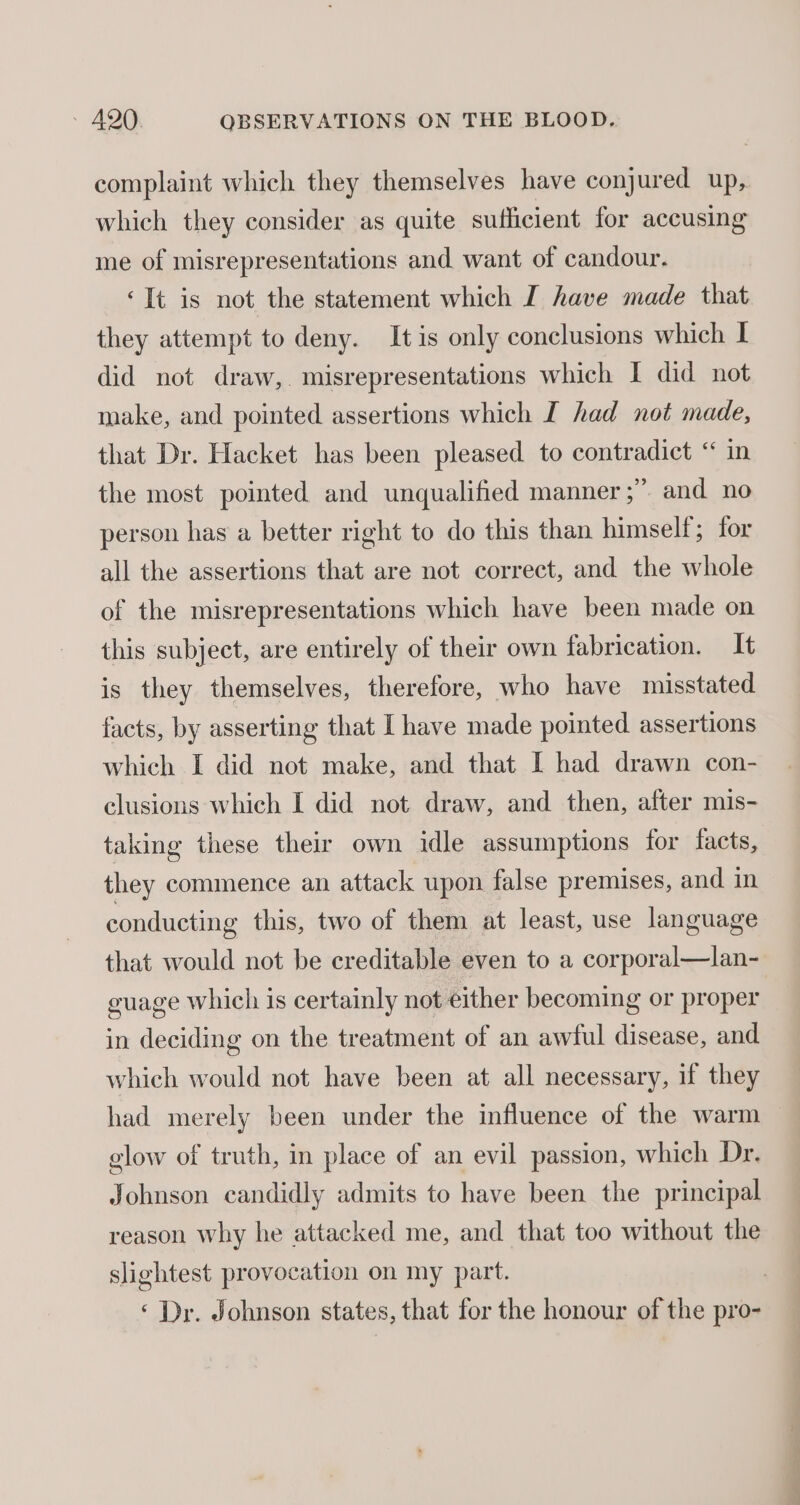 complaint which they themselves have conjured up, which they consider as quite sufficient for accusing me of misrepresentations and want of candour. ‘It is not the statement which I have made that they attempt to deny. It is only conclusions which I did not draw, misrepresentations which I did not make, and pointed assertions which I had not made, that Dr. Hacket has been pleased to contradict “ in the most pointed and unqualified manner ;” and no person has a better right to do this than himself; for all the assertions that are not correct, and the whole of the misrepresentations which have been made on this subject, are entirely of their own fabrication. It is they themselves, therefore, who have misstated facts, by asserting that I have made pointed assertions which I did not make, and that I had drawn con- clusions which I did not draw, and then, after mis- taking these their own idle assumptions for facts, they commence an attack upon false premises, and in conducting this, two of them at least, use language that would not be creditable even to a corporal—lan- guage which is certainly not either becoming or proper in deciding on the treatment of an awful disease, and which would not have been at all necessary, if they had merely been under the influence of the warm glow of truth, in place of an evil passion, which Dr. Johnson candidly admits to have been the principal reason why he attacked me, and that too without the slightest provocation on my part. ) ‘ Dr. Johnson states, that for the honour of the pro-