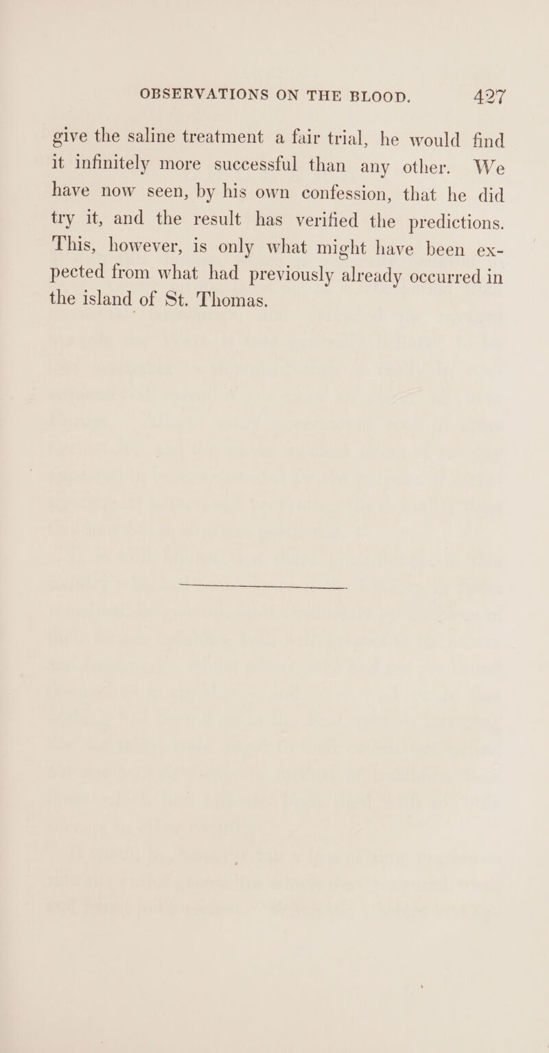 give the saline treatment a fair trial, he would find it infinitely more successful than any other. We have now seen, by his own confession, that he did try it, and the result has verified the predictions. This, however, is only what might have been ex- pected from what had previously already occurred in the island of St. Thomas.