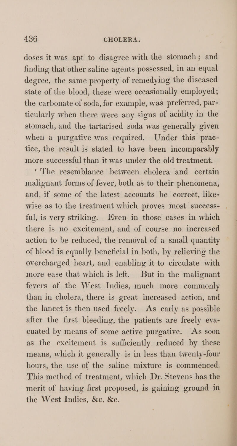 doses it was apt to disagree with the stomach; and finding that other saline agents possessed, in an equal degree, the same property of remedying the diseased state of the blood, these were occasionally employed; the carbonate of soda, for example, was preferred, par- ticularly when there were any signs of acidity in the stomach, and the tartarised soda was generally given when a purgative was required. Under this prac- tice, the result is stated to have been incomparably more successful than it was under the old treatment. ‘The resemblance between cholera and certain malignant forms of fever, both as to their phenomena, and, if some of the latest accounts be correct, like- wise as to the treatment which proves most success- . ful, is very striking. Even in those cases in which there is no excitement, and of course no increased action to be reduced, the removal of a small quantity of blood is equally beneficial in both, by relieving the overcharged heart, and enabling it to circulate with more ease that which is left. But in the malignant fevers of the West Indies, much more commonly than in cholera, there is great increased action, and the lancet is then used freely. As early as possible alter the first bleeding, the patients are freely eva- cuated by means of some active purgative. As soon as the excitement is sufficiently reduced by these means, which it generally is in less than twenty-four hours, the use of the saline mixture is commenced. This method of treatment, which Dr. Stevens has the merit of having first proposed, is gaining ground in the West Indies, &amp;c. &amp;c.