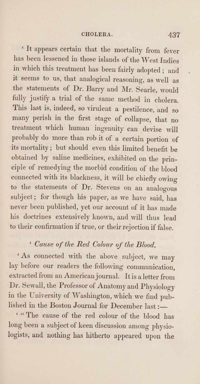 ‘It appears certain that the mortality from fever. has been lessened in those islands of the West Indies in which this treatment has been fairly adopted; and it seems to us, that analogical reasoning, as well as the statements of Dr. Barry and Mr. Searle, would fully justify a trial of the same method in cholera. This last is, indeed, so virulent a pestilence, and so many perish in the first stage of collapse, that no treatment which human ingenuity can devise will probably do more than rob it of a certain portion ‘of its mortality; but should even this limited benefit be obtained by saline medicines, exhibited on the prin- ciple of remedying the morbid condition of the blood connected with its blackness, it will be chiefly owing to the statements of Dr. Stevens on an analogous subject; for though his paper, as we have said, has never been published, yet our account of it has made his doctrines extensively known, and will thus lead to their confirmation if true, or their rejection if false. ‘ Cause of the Red Colour of the Blood. ‘As connected with the above subject, we may lay before our readers the following communication, extracted from an American journal. Itis a letter from Dr. Sewall, the Professor of Anatomy and Physiology in the University of Washington, which we find pub- lished in the Boston Journal for December last :— fat Se The cause of the red colour of the blood has long been a subject of keen discussion among physio- logists, and nothing has hitherto appeared upon the