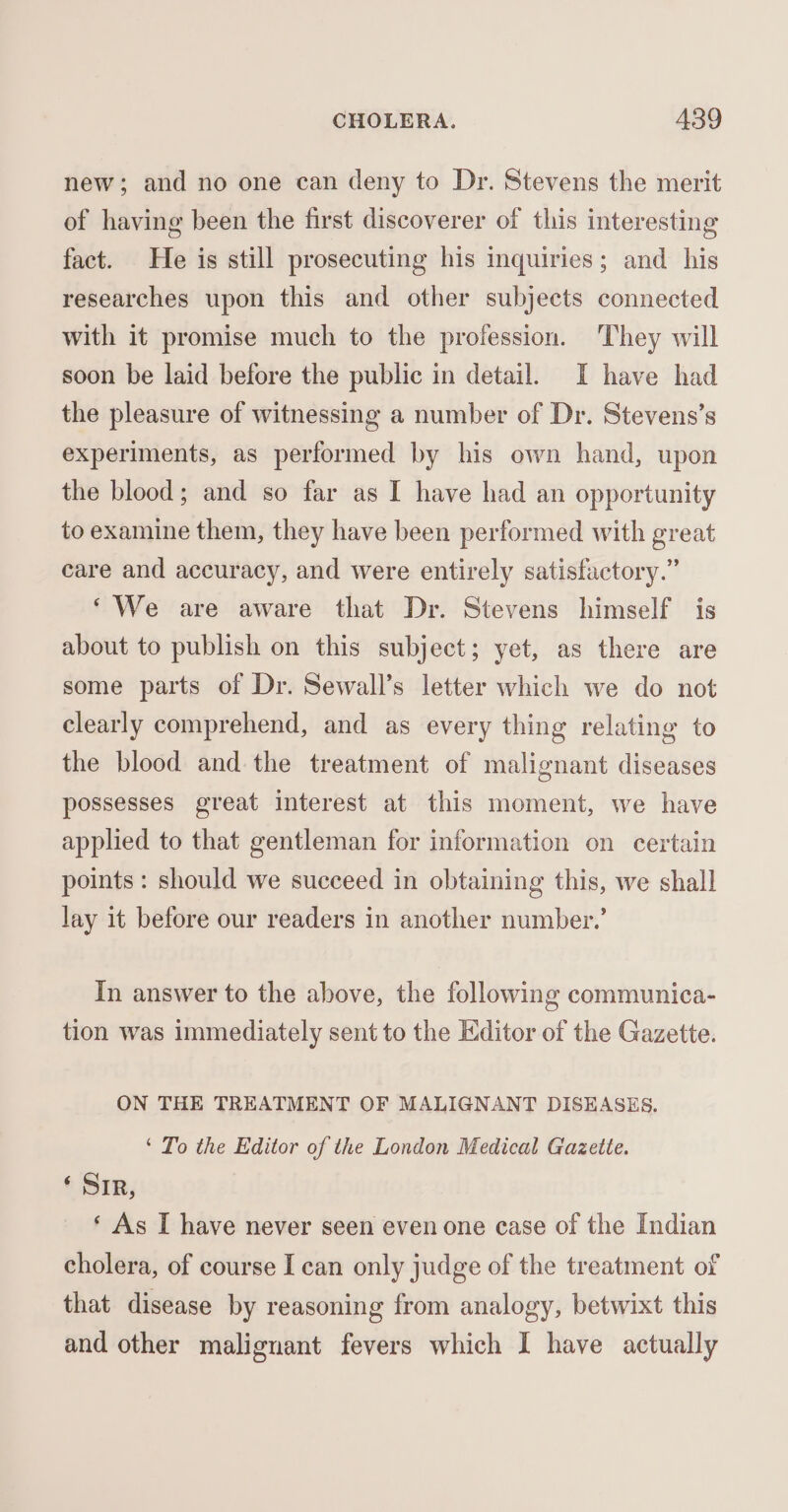 new; and no one can deny to Dr. Stevens the merit of having been the first discoverer of this interesting fact. He is still prosecuting his inquiries; and his researches upon this and other subjects connected with it promise much to the profession. They will soon be laid before the public in detail. I have had the pleasure of witnessing a number of Dr. Stevens’s experiments, as performed by his own hand, upon the blood; and so far as I have had an opportunity to examine them, they have been performed with great care and accuracy, and were entirely satisfactory.” ‘We are aware that Dr. Stevens himself is about to publish on this subject; yet, as there are some parts of Dr. Sewall’s letter which we do not clearly comprehend, and as every thing relating to the blood and the treatment of malignant diseases possesses great interest at this moment, we have applied to that gentleman for information on certain points: should we succeed in obtaining this, we shall lay it before our readers in another number.’ In answer to the above, the following communica- tion was immediately sent to the Editor of the Gazette. ON THE TREATMENT OF MALIGNANT DISEASES. ‘ To the Editor of the London Medical Gazette. ‘ SIR, ‘ As I have never seen even one case of the Indian cholera, of course I can only judge of the treatment of that disease by reasoning from analogy, betwixt this and other malignant fevers which I have actually