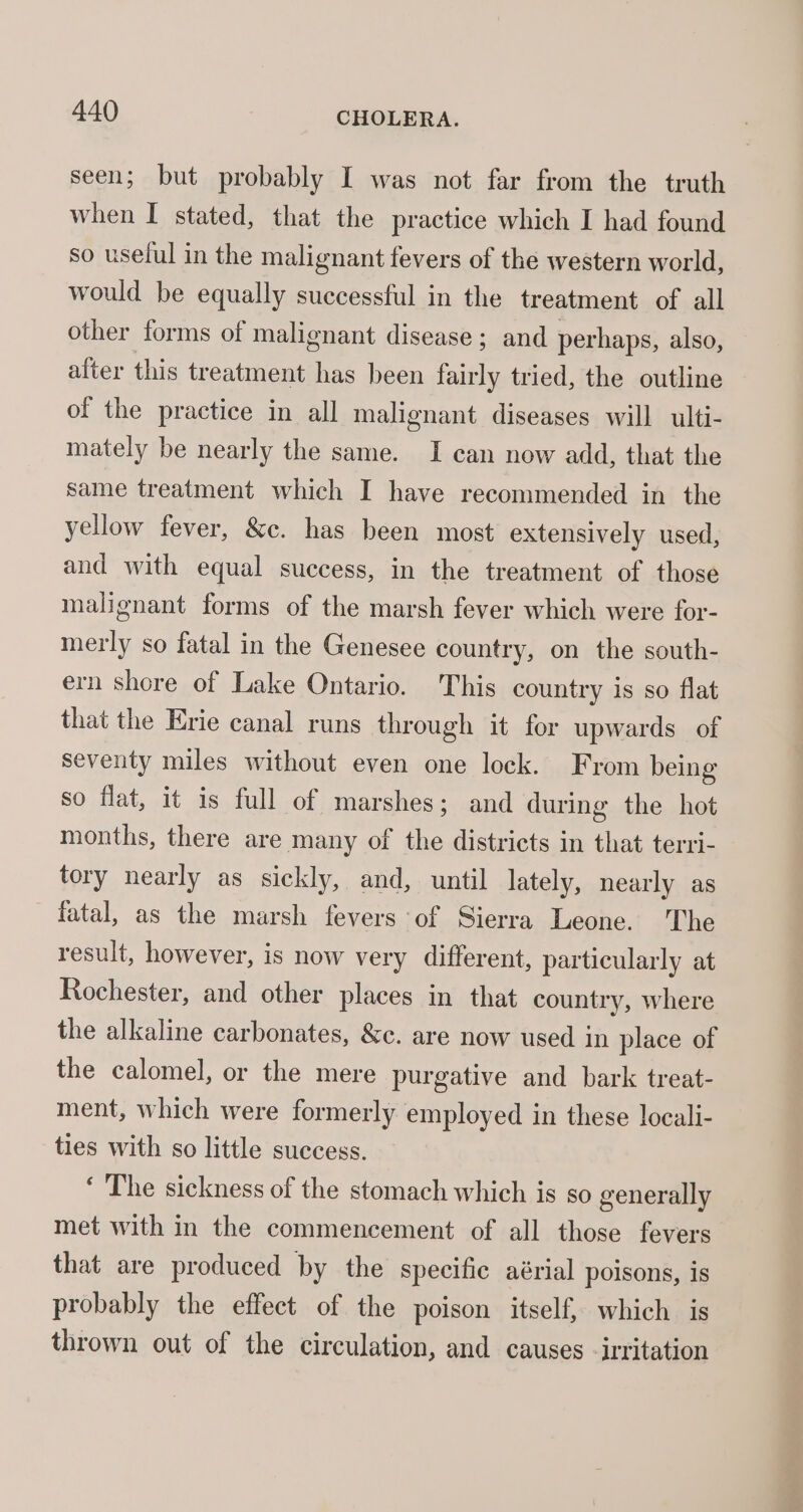 seen; but probably I was not far from the truth when I stated, that the practice which I had found so uselul in the malignant fevers of the western world, would be equally successful in the treatment of all other forms of malignant disease; and perhaps, also, alter this treatment has been fairly tried, the outline of the practice in all malignant diseases will ulti- mately be nearly the same. I can now add, that the same treatment which I have recommended in the yellow fever, &amp;c. has been most extensively used, and with equal success, in the treatment of those malignant forms of the marsh fever which were for- merly so fatal in the Genesee country, on the south- ern shore of Lake Ontario. This country is so flat that the Erie canal runs through it for upwards of seventy miles without even one lock. From being so flat, it is full of marshes; and during the hot months, there are many of the districts in that terri- tory nearly as sickly, and, until lately, nearly as fatal, as the marsh fevers of Sierra Leone. The result, however, is now very different, particularly at Rochester, and other places in that country, where the alkaline carbonates, &amp;c. are now used in place of the calomel, or the mere purgative and bark treat- ment, which were formerly employed in these locali- ties with so little success. ‘ The sickness of the stomach which is so generally met with in the commencement of all those fevers that are produced by the specific aérial poisons, is probably the effect of the poison itself, which is thrown out of the circulation, and causes -irritation