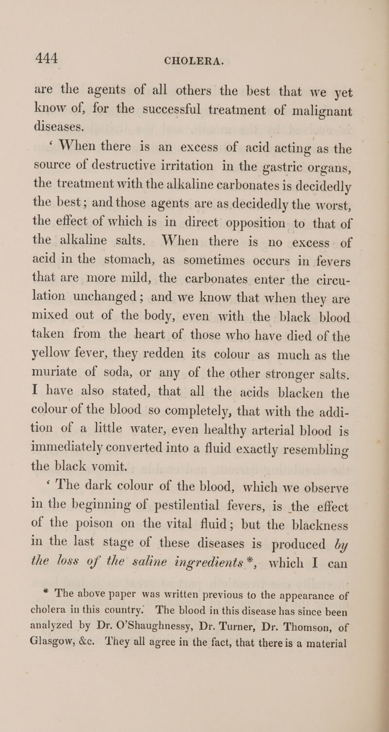 are the agents of all others the best that we yet know of, for the successful treatment of malignant diseases. . | ‘ When there is an excess of acid acting as the source of destructive irritation in the gastric organs, the treatment with the alkaline carbonates is decidedly the best; and those agents are as decidedly the worst, the effect of which is in direct opposition to that of the alkaline salts. When there is no excess: of acid in the stomach, as sometimes occurs in fevers that are more mild, the carbonates enter the circu- lation unchanged; and we know that when they are mixed out of the body, even with the black blood taken from the heart of those who have died of the yellow fever, they redden its colour as much as the muriate of soda, or any of the other stronger salts. I have also stated, that all the acids blacken the colour of the blood so completely, that with the addi- tion of a little water, even healthy arterial blood is immediately converted into a fluid exactly resembling the black vomit. | ‘The dark colour of the blood, which we observe in the beginning of pestilential fevers, is the effect of the poison on the vital fluid; but the blackness in the last stage of these diseases is produced by the loss of the saline ingredients *, which I can * The above paper was written previous to the appearance of cholera in this country. The blood in this disease has since been analyzed by Dr. O’Shaughnessy, Dr. Turner, Dr. Thomson, of Glasgow, &amp;c. They all agree in the fact, that there is a material