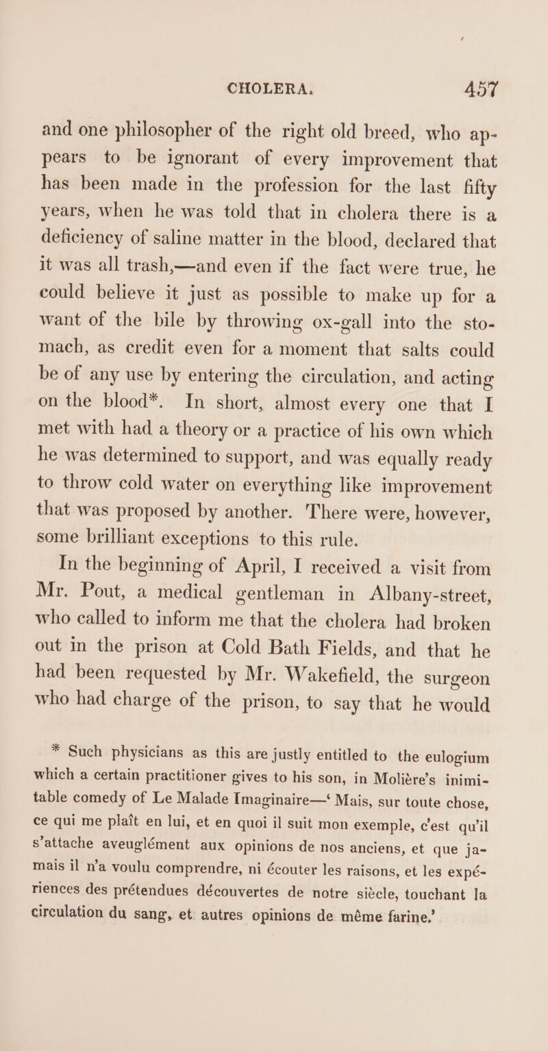 and one philosopher of the right old breed, who ap- pears to be ignorant of every improvement that has been made in the profession for the last fifty years, when he was told that in cholera there is a deficiency of saline matter in the blood, declared that it was all trash,—and even if the fact were true, he could believe it just as possible to make up for a want of the bile by throwing ox-gall into the sto- mach, as credit even for a moment that salts could be of any use by entering the circulation, and acting on the blood*. In short, almost every one that I met with had a theory or a practice of his own which he was determined to support, and was equally ready to throw cold water on everything like improvement that was proposed by another. There were, however, some brilliant exceptions to this rule. In the beginning of April, I received a visit from Mr. Pout, a medical gentleman in Albany-street, who called to inform me that the cholera had broken out in the prison at Cold Bath Fields, and that he had been requested by Mr. Wakefield, the surgeon who had charge of the prison, to say that he would * Such physicians as this are justly entitled to the eulogium which a certain practitioner gives to his son, in Moligre’s inimi- table comedy of Le Malade Imaginaire— Mais, sur toute chose, ce qui me plait en lui, et en quoi il suit mon exemple, cest qu’il s’attache aveuglément aux opinions de nos anciens, et que ja- mais il n’a voulu comprendre, ni écouter les raisons, et les expé- riences des prétendues découvertes de notre siécle, touchant la circulation du sang, et autres opinions de méme farine,’