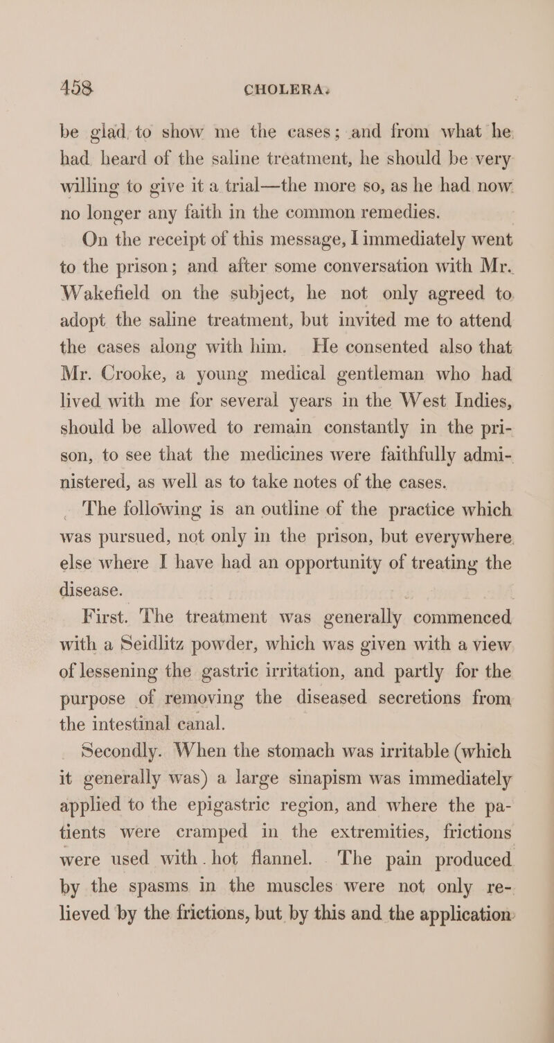be glad, to show me the cases; and from what he: had heard of the saline treatment, he should be very willing to give it a trial—the more so, as he had now no longer any faith in the common remedies. On the receipt of this message, I immediately went to the prison; and after some conversation with Mr. Wakefield on the subject, he not only agreed to. adopt the saline treatment, but invited me to attend the cases along with him. He consented also that Mr. Crooke, a young medical gentleman who had lived with me for several years in the West Indies, should be allowed to remain constantly in the pri- son, to see that the medicines were faithfully admi- nistered, as well as to take notes of the cases. _ The following is an outline of the practice which was pursued, not only in the prison, but everywhere. else where I have had an opportunity of treating the disease. | | First. The treatment was generally commenced with a Seidlitz powder, which was given with a view of lessening the gastric irritation, and partly for the purpose of removing the diseased secretions from the intestinal canal. Secondly. When the stomach was irritable (which it generally was) a large sinapism was immediately applied to the epigastric region, and where the pa- tients were cramped in the extremities, frictions were used with hot flannel. The pain produced by the spasms in the muscles were not only re- lieved ‘by the frictions, but by this and the application:
